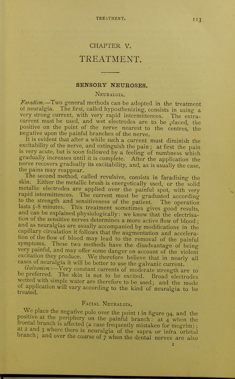 TREATMENT. CHAPTER V. TREATMENT. SENSORY NEUROSES. Neuralgia. Faradism.—Two general methods can be adopted in the treatment of neuralgia. The first, called hyposthenizing-, consists in using a very strong current, with very rapid intermittences. The extra- current must be used, and wet electrodes are to be placed, the positive on the point of the nerve nearest to the centres,' the neg-ative upon the painful branches of the nerve. It is evident that after a while such a current must diminish the excitability of the nerve, and extinguish the pain ; at first the pain IS very acute, but is soon followed by a feeling of numbness which gradually increases until it is complete. After the application the nerve recovers gradually its excitability, and, as is usually the case, the pains may reappear. The second method, called revulsive, consists in faradising the skm. Either the metallic brush is energetically used, or the solid . metallic electrodes are applied over the painful spot, with very rapid mtermittences. The current must be graduated according to the strength and sensitiveness of the patient. The operation lasts 5-8 minutes. This treatment sometimes gives good results, and can be explained physiologically: we know that the electrisa- tion of the sensitive nerves determines a more active flow of blood ; and as neuralgias are usually accompanied by modifications in the capillary circulation it follows that the augmentation and accelera- tion of the flow of blood may lead to the removal of the painful symptoms. These two methods have the disadvantage of being very painful, and may offer some danger on account of the violent excitation they produce. We therefore believe that in nearly all cases of neuralgia it will be better to use the galvanic current. Galvanism:—Very constant currents of moderate strength are to be preferred. The skin is not to be excited. Broad electrodes wetted with simple water are therefore to be used; and the mode ot application will vary according to the kind of neuralgia to be treated. Facial Neuralgia. We place the negative pole over the point i in figure 94, and the positive at the periphery on the painful branch : at 4 when the trontal branch is aff-ected (a case frequently mistaken for megrim); at 2 and 3 where there is neuralgia of the supra or infra orbital branch; and over the course of 7 when the dental nerves are also