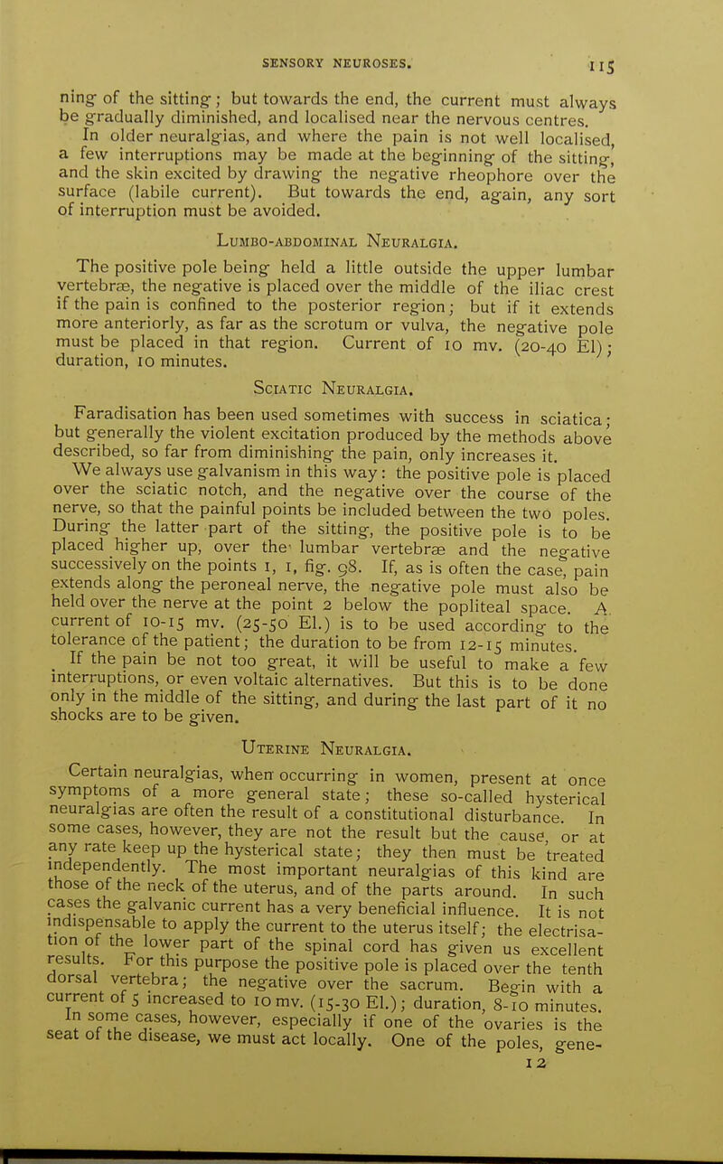ning-of the sitting-; but towards the end, the current must always be gradually diminished, and localised near the nervous centres. In older neuralgias, and where the pain is not well localised a few interruptions may be made at the beginning of the sitting, and the skin excited by drawing the negative rheophore over the surface (labile current). But towards the end, again, any sort of interruption must be avoided. LUMBO-ABDOMINAL NeURALGIA. The positive pole being held a little outside the upper lumbar vertebrcB, the negative is placed over the middle of the iliac crest if the pain is confined to the posterior region; but if it extends more anteriorly, as far as the scrotum or vulva, the negative pole must be placed in that region. Current of lo mv. (20-40 El) • duration, 10 minutes. ' Sciatic Neuralgia. Faradisation has been used sometimes with success in sciatica • but generally the violent excitation produced by the methods above described, so far from diminishing the pain, only increases it. We always use galvanism in this way: the positive pole is placed over the sciatic notch, and the negative over the course of the nerve, so that the painful points be included between the two poles. During the latter part of the sitting, the positive pole is to be placed higher up, over the lumbar vertebrae and the neo-ative successively on the points i, i, fig. 98. If, as is often the case^ pain extends along the peroneal nerve, the negative pole must also be held over the nerve at the point 2 below the popliteal space. A current of 10-15 mv. (25-50 El.) is to be used according to the tolerance of the patient; the duration to be from 12-15 minutes. If the pain be not too great, it will be useful to make a few mterruptions, or even voltaic alternatives. But this is to be done only in the middle of the sitting, and during the last part of it no shocks are to be given. Uterine Neuralgia. Certain neuralgias, when-occurring in women, present at once symptoms of a more general state; these so-called hysterical neuralgias are often the result of a constitutional disturbance In some cases, however, they are not the result but the cause or at any rate keep up the hysterical state; they then must be treated independently. The most important neuralgias of this kind are those of the neck of the uterus, and of the parts around In such cases the galvanic current has a very beneficial influence It is not indispensable to apply the current to the uterus itself; the electrisa- tion of the lower part of the spinal cord has given us excellent results. 1^ or this purpose the positive pole is placed over the tenth dorsal vertebra; the negative over the sacrum. Begin with a current of 5 increased to 10mv. (15.30 El.); duration, 8-10 minutes. In some cases, however, especially if one of the ovaries is the seat of the disease, we must act locally. One of the poles, gene-