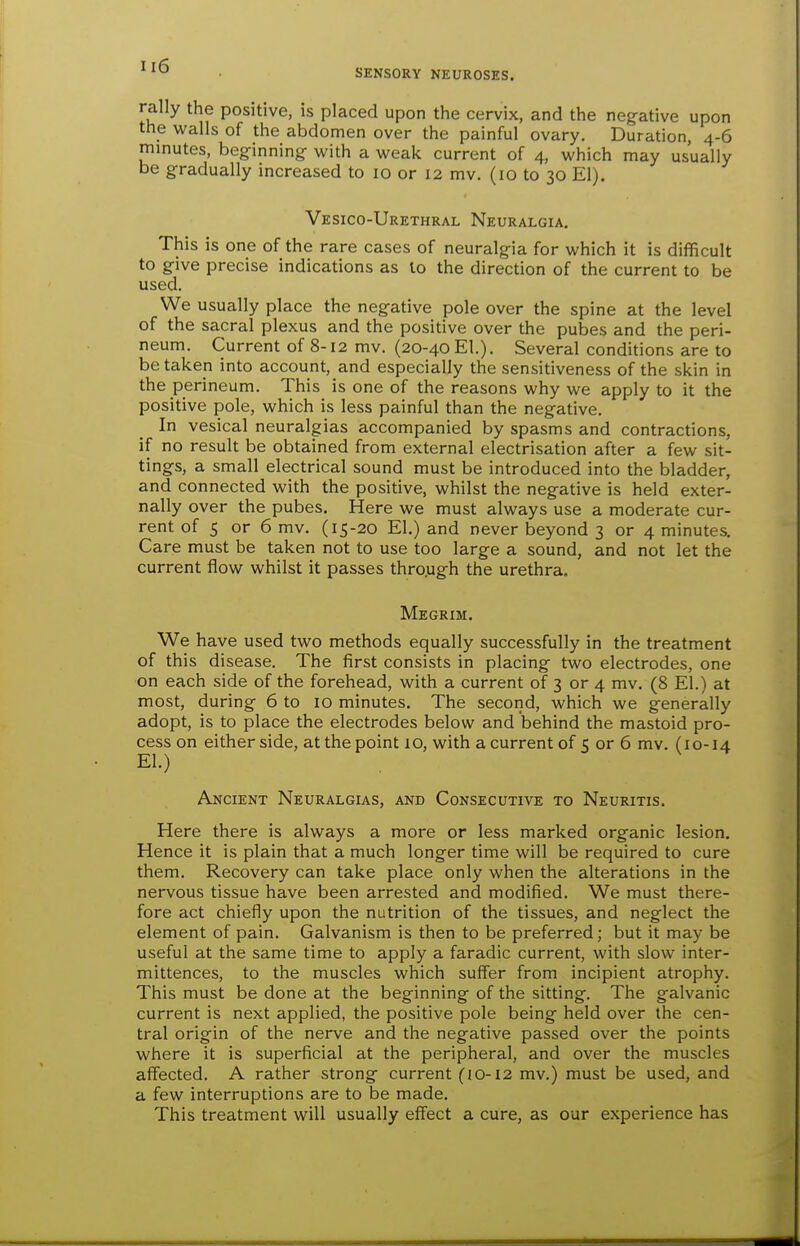 SENSORY NEUROSES. rally the positive, is placed upon the cervix, and the neg-ative upon the walls of the abdomen over the painful ovary. Duration, 4-6 minutes, begfinning- with a weak current of 4, which may usually be gradually increased to 10 or 12 mv. (10 to 30 El). Vesico-Urethral Neuralgia. This is one of the rare cases of neuralgia for which it is difficult to give precise indications as lo the direction of the current to be used. We usually place the negative pole over the spine at the level of the sacral plexus and the posidve over the pubes and the peri- neum. Current of 8-12 mv. (20-40 El.). Several conditions are to betaken into account, and especially the sensitiveness of the skin in the perineum. This is one of the reasons why we apply to it the positive pole, which is less painful than the negative. In vesical neuralgias accompanied by spasms and contractions, if no result be obtained from external electrisation after a few sit- tings, a small electrical sound must be introduced into the bladder, and connected with the positive, whilst the negative is held exter- nally over the pubes. Here we must always use a moderate cur- rent of 5 or 6 mv. (15-20 El.) and never beyond 3 or 4 minutes. Care must be taken not to use too large a sound, and not let the current flow whilst it passes thro.ugh the urethra. Megrim. We have used two methods equally successfully in the treatment of this disease. The first consists in placing two electrodes, one on each side of the forehead, with a current of 3 or 4 mv. (8 El.) at most, during 6 to 10 minutes. The second, which we generally adopt, is to place the electrodes below and behind the mastoid pro- cess on either side, at the point 1 o, with a current of C or 6 mv. (10-14 El.) . ^ Ancient Neuralgias, and Consecutive to Neuritis. Here there is always a more or less marked organic lesion. Hence it is plain that a much longer time will be required to cure them. Recovery can take place only when the alterations in the nervous tissue have been arrested and modified. We must there- fore act chiefly upon the nutrition of the tissues, and neglect the element of pain. Galvanism is then to be preferred; but it may be useful at the same time to apply a faradic current, with slow inter- mittences, to the muscles which suffer from incipient atrophy. This must be done at the beginning of the sitting. The galvanic current is next applied, the positive pole being held over the cen- tral origin of the nerve and the negative passed over the points where it is superficial at the peripheral, and over the muscles affected. A rather strong current (10-12 mv.) must be used, and a few interruptions are to be made. This treatment will usually effect a cure, as our experience has