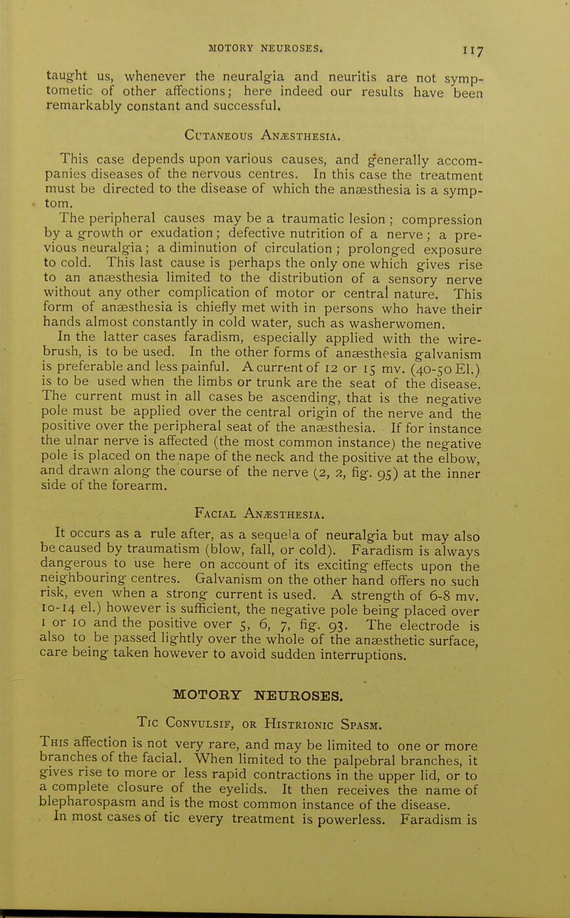 taught us, whenever the neuralgia and neuritis are not symp- tometic of other affections; here indeed our resuUs have been remarl<ably constant and successful. Cutaneous Anaesthesia. This case depends upon various causes, and generally accom- panies diseases of the nervous centres. In this case the treatment must be directed to the disease of which the anaesthesia is a symp- tom. The peripheral causes may be a traumatic lesion ; compression by a growth or exudation; defective nutrition of a nerve ; a pre- vious neuralgia; a diminution of circulation; prolonged exposure to cold. This last cause is perhaps the only one which gives rise to an anaesthesia limited to the distribution of a sensory nerve without any other complication of motor or central nature. This form of anaesthesia is chiefly met with in persons who have their hands almost constantly in cold water, such as washerwomen. In the latter cases faradism, especially applied with the wire- brush, is to be used. In the other forms of anaesthesia galvanism is preferable and less painful. A current of 12 or 15 mv. (40-50 El.) is to be used when the limbs or trunk are the seat of the disease. The current must in all cases be ascending, that is the negative pole must be applied over the central origin of the nerve and the positive over the peripheral seat of the anaesthesia. If for instance the ulnar nerve is affected (the most common instance) the negative pole is placed on the nape of the neck and the positive at the elbow, and drawn along the course of the nerve (2, 2, fig. 95) at the inner side of the forearm. Facial Anesthesia. It occurs as a rule after, as a sequela of neuralgia but may also be caused by traumatism (blow, fall, or cold). Faradism is always dangerous to use here on account of its exciting effects upon the neighbouring centres. Galvanism on the other hand offers no such risk, even when a strong current is used. A strength of 6-8 mv. 10-14 el.) however is sufficient, the negative pole being placed over I or 10 and the positive over 5, 6, 7, fig. 93. The electrode is also to be passed lightly over the whole of the anesthetic surface, care being taken however to avoid sudden interruptions. MOTORY NEUROSES. Tic CONVULSIF, OR HiSTRIONIC SpASM. This affection is not very rare, and may be limited to one or more branches of the facial. When limited to the palpebral branches, it gives rise to more or less rapid contractions in the upper lid, or to a complete closure of the eyelids. It then receives the name of blepharospasm and is the most common instance of the disease. In most cases of tic every treatment is powerless. Faradism is