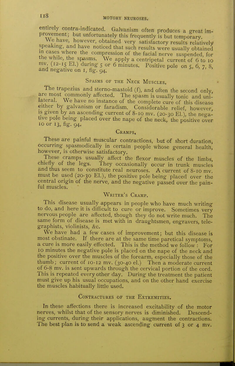 entirely contra-indicated. Galvanism often produces a ffreat im- provenient; but unfortunately this frequently is but temporary. We have, however, obtained very satisfactory results relatively speaking-, and have noticed that such results were usually obtained in cases where the compression of the facial nerve suspended, for the while, the spasms. We apply a centripetal current of 6 to lo mv (12-15 El.) during- 5 or 6 minutes. Positive pole on 5, 6, 7, 8, and negative on i, fig-. 94. ^ , /, , Spasms of the Neck Muscles. The trapezius and sterno-mastoid (f), and often the second only, are most commonly affected. The spasm is usually tonic and uni- lateral We have no instance of the complete cure of this disease either by galvanism or faradism. Considerable relief, however, is given by an ascending current of 8-10 mv. (20-30 El.), the nega- tive pole being placed over the nape of the neck, the positive over 10 or 13, fig. 94. Cramps, These are painful muscular contractions, but of short duration, occurring spasmodically in certain people whose general health, however, is otherwise satisfactory. These cramps usually affect the flexor muscles of the limbs, chiefly of the legs. They occasionally occur in trunk muscles and thus seem to constitute real neuroses. A current of 8-10 mv. must be used (20-30 El.), the positive pole being placed over the central origin of the nerve, and the negative passed over the pain- ful muscles. Writer's Cramp. This disease usually appears in people who have much writing to do, and here it is diflicult to cure or improve. Sometimes very nervous people are affected, though they do not write much. The same form of disease is met with in draughtsmen, engravers, tele- graphists, violinists, &c. We have had a few cases of improvement; but this disease is most obstinate. If there are at the same time paretical symptoms, a cure is more easily effected. This is the method we follow : For 10 minutes the negative pole is placed on the nape of the neck and the positive over the muscles of the forearm, especially those of the thumb; current of 10-12 mv. (3O-40 el.) Then a moderate current of 6-8 mv. is sent upwards through the cervical portion of the cord. This is repeated every other day. During the treatment the patient must give up his usual occupations, and on the other hand exercise the muscles habitually little used. Contractures of the Extremities. In these aff'ections there is increased excitability of the motor nerves, whilst that of the sensory nerves is diminished. Descend- ing currents, during their applications, augment the contractions.