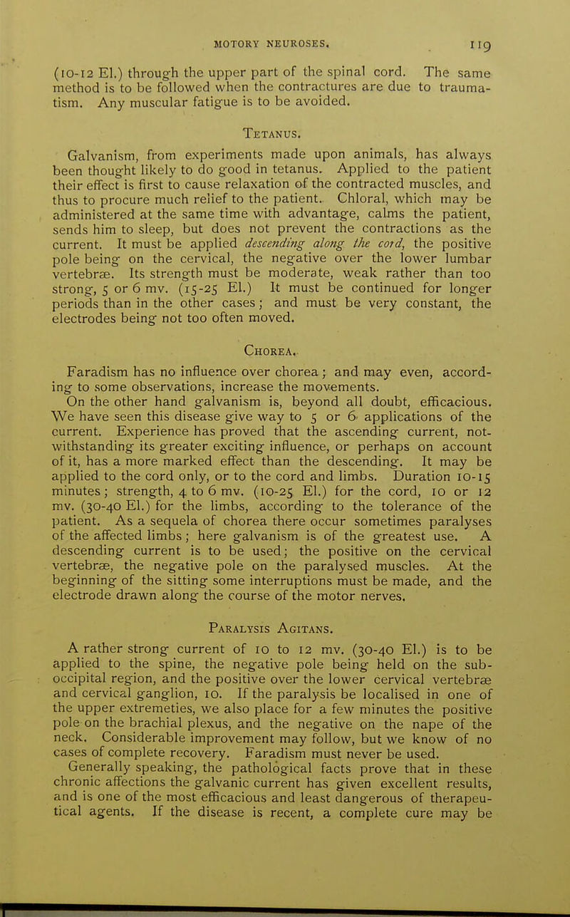 (10-12 El.) throug-h the upper part of the spinal cord. The same method is to be followed when the contractures are due to trauma- tism. Any muscular fatigue is to be avoided. Tetanus. Galvanism, from experiments made upon animals, has always been thought likely to do good in tetanus. Applied to the patient their effect is first to cause relaxation of the contracted muscles, and thus to procure much relief to the patient. Chloral, which may be administered at the same time with advantage, calms the patient, sends him to sleep, but does not prevent the contractions as the current. It must be applied descending along ihe cord, the positive pole being on the cervical, the negative over the lower lumbar vertebrae. Its strength must be moderate, weak rather than too strong, 5 or 6 mv. (15-25 El.) It must be continued for longer periods than in the other cases; and must be very constant, the electrodes being not too often moved. Chorea. Faradism has no influence over chorea ; and may even, accord- ing to some observations, increase the movements. On the other hand galvanism is, beyond all doubt, efficacious. We have seen this disease give way to 5 or 6' applications of the current. Experience has proved that the ascending current, not- withstanding its greater exciting influence, or perhaps on account of it, has a more marked effect than the descending. It may be applied to the cord only, or to the cord and limbs. Duration 10-15 minutes; strength, 4 to 6 mv. (10-25 El.) for the cord, 10 or 12 mv. (30-40 El.) for the limbs, according to the tolerance of the patient. As a sequela of chorea there occur sometimes paralyses of the affected limbs; here galvanism is of the greatest use. A descending current is to be used; the positive on the cervical vertebrae, the negative pole on the paralysed muscles. At the beginning of the sitting some interruptions must be made, and the electrode drawn along the course of the motor nerves. Paralysis Agitans. A rather strong current of 10 to 12 mv. (30-40 El.) is to be applied to the spine, the negative pole being held on the sub- occipital region, and the positive over the lower cervical vertebrae and cervical ganglion, 10. If the paralysis be localised in one of the upper extremeties, we also place for a few minutes the positive pole on the brachial plexus, and the negative on the nape of the neck. Considerable improvement may follow, but we know of no cases of complete recovery. Faradism must never be used. Generally speaking, the pathological facts prove that in these chronic affections the galvanic current has given excellent results, and is one of the most efficacious and least dangerous of therapeu- tical agents. If the disease is recent, a complete cure may be