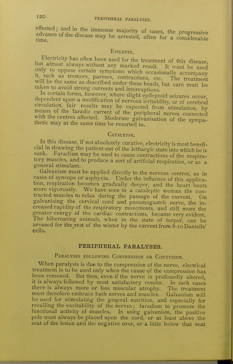 PERIPHERAL PARALYSES. S^^' T.t'V^^ immense majority of cases, the progressive advance of the disease may be arrested, often for a consfderaWe Epilepsy. Electricity has often been used for the treatment of this disease, bu almost always without any marked result. It must be used only to oppose certain symi)toms which occasionally accompany willT.V/ ^^'^ P^'f ^°tractions, etc. The treatment will be the same as described under these heads, but care must be taken t.o avoid strongs currents and interruptions In certain forms, however, where slight epileptoid seizures occur, dependent upon a modification of nervous irritability, or of cerebral circulation fair results may be expected from stimulation, by means of the faradic current of the peripheral nerves connected with the centres affected. Moderate galvanisation of the sympa- thetic may at the same time be resorted to. Catalepsy. _ In this disease, if not absolutely curative, electricity is most benefi- cial in drawing the patient out of the lethargic state into which he is sunk. Paradism may be used to cause contractions of the respira- tory muscles, and to produce a sort of artificial respiration or as a general stimulant. ' Galvanism must be applied directly to the nervous centres, as in cases of syncope or asphyxia. Under the influence of this applica- tion, respiration becomes gradually deeper, and the heart beats more vigorously. We have seen in a cataleptic woman the con- tracted muscles to relax during the passage of the current. On galvanising the cervical cord and pneumogastric nerve, the in- creased rapidity of the respiratory movements, and still more the greater energy of the cardiac contractions, became very evident. The hibernating animals, when in the state of torpor, can be aroused for the_rest of the winter by the current from 8-ioDaniells' cells. PERIPHERAL PARALYSES. Paralyses following Compression or Contusion, When paralysis is due to the compression of the nerve, electrical treatment is to be used only when the cause of the compression has been removed. But then, even if the nerve is profoundly altered, it is always followed by most satisfactory results. In such cases there is always more or less muscular atrophy. The treatment must therefore embrace both nerves and muscles. Galvanism will be used for stimulating the general nutrition, and especially for recalling the excitability of the nerves; faradism to promote the functional activity of muscles. In using galvanism, the positive pole must always be placed upon the cord, or at least above the seat of the lesion and the negative over, or a little below that seat