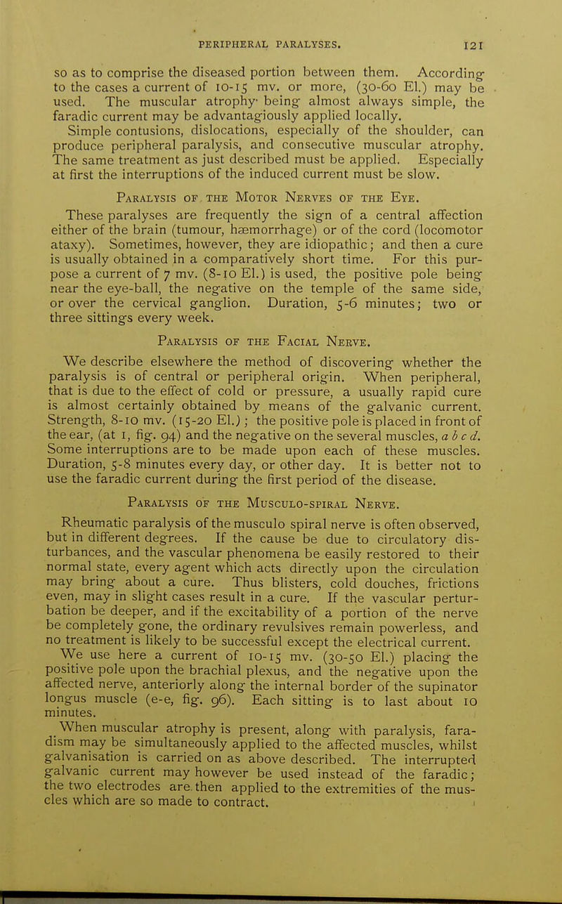 SO as to comprise the diseased portion between them. According- to the cases a current of 10-15 mv. or more, (30-60 El.) may be used. The muscular atrophy being almost always simple, the faradic current may be advantagiously applied locally. Simple contusions, dislocations, especially of the shoulder, can produce peripheral paralysis, and consecutive muscular atrophy. The same treatment as just described must be applied. Especially at first the interruptions of the induced current must be slow. Paralysis of the Motor Nerves of the Eye. These paralyses are frequently the sign of a central affection either of the brain (tumour, haemorrhage) or of the cord (locomotor ataxy). Sometimes, however, they are idiopathic; and then a cure is usually obtained in a comparatively short time. For this pur- pose a current of 7 mv. (8-10 El.) is used, the positive pole being near the eye-ball, the negative on the temple of the same side, or over the cervical ganglion. Duration, 5-6 minutes; two or three sittings every week. Paralysis of the Facial Nerve. We describe elsewhere the method of discovering whether the paralysis is of central or peripheral origin. When peripheral, that is due to the effect of cold or pressure, a usually rapid cure is almost certainly obtained by means of the galvanic current. Strength, 8-10 mv. (15-20 El.); the positive pole is placed in front of the ear, (at i, fig. 94) and the negative on the several muscles, abed. Some interruptions are to be made upon each of these muscles. Duration, 5-8 minutes every day, or other day. It is better not to use the faradic current during the first period of the disease. Paralysis of the Musculo-spiral Nerve. Rheumatic paralysis of the musculo spiral nerve is often observed, but in different degrees. If the cause be due to circulatory dis- turbances, and the vascular phenomena be easily restored to their normal state, every agent which acts directly upon the circulation may bring about a cure. Thus blisters, cold douches, frictions even, may in slight cases result in a cure. If the vascular pertur- bation be deeper, and if the excitability of a portion of the nerve be completely gone, the ordinary revulsives remain powerless, and no treatment is likely to be successful except the electrical current. We use here a current of 10-15 mv. (30-50 El.) placing the positive pole upon the brachial plexus, and the negative upon the affected nerve, anteriorly along the internal border of the supinator longus muscle (e-e, fig. 96). Each sitting is to last about lO minutes. _ When muscular atrophy is present, along with paralysis, fara- dism may be simultaneously applied to the affected muscles, whilst galvanisation is carried on as above described. The interrupted galvanic current may however be used instead of the faradic; the two electrodes are. then applied to the extremities of the mus- cles which are so made to contract. ■