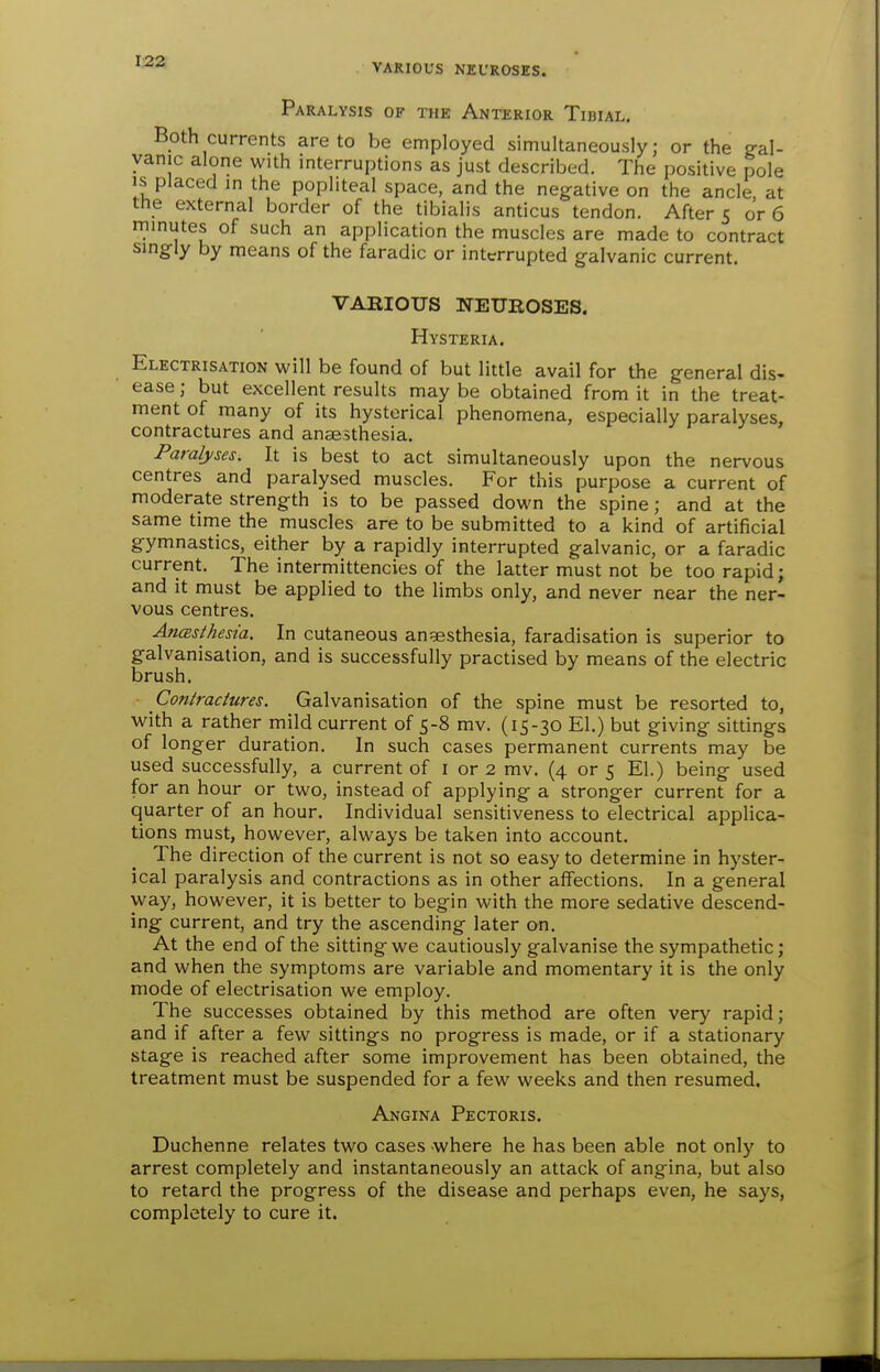 VARIOUS NEUROSES. Paralysis of the Anterior Tibial. Both currents are to be employed simultaneously; or the gal- vanic alone with interruptions as just described. The positive pole IS placed in the popliteal space, and the negative on the ancle at the external border of the tibialis anticus tendon. Afters or 6 minutes of such an application the muscles are made to contract singly by means of the faradic or interrupted galvanic current. VARIOUS NEUROSES. Hysteria. Electrisation will be found of but little avail for the general dis- ease; but excellent results maybe obtained from it in the treat- ment of many of its hysterical phenomena, especially paralyses, contractures and anaesthesia. Paralyses. It is best to act simultaneously upon the nervous centres and paralysed muscles. For this purpose a current of moderate strength is to be passed down the spine; and at the same time the muscles are to be submitted to a kind of artificial gymnastics, either by a rapidly interrupted galvanic, or a faradic current. The intermittencies of the latter must not be too rapid; and it must be applied to the limbs only, and never near the ner- vous centres. AncBsthesia, In cutaneous angesthesia, faradisation is superior to galvanisation, and is successfully practised by means of the electric brush. Contractures. Galvanisation of the spine must be resorted to, with a rather mild current of 5-8 mv. (15-30 El.) but giving sittings of longer duration. In such cases permanent currents may be used successfully, a current of i or 2 mv. (4 or 5 El.) being used for an hour or two, instead of applying a stronger current for a quarter of an hour. Individual sensitiveness to electrical applica- tions must, however, always be taken into account. The direction of the current is not so easy to determine in hyster- ical paralysis and contractions as in other affections. In a general way, however, it is better to begin with the more sedative descend- ing current, and try the ascending later on. At the end of the sitting we cautiously galvanise the sympathetic; and when the symptoms are variable and momentary it is the only mode of electrisation we employ. The successes obtained by this method are often very rapid; and if after a few sittings no progress is made, or if a stationary stage is reached after some improvement has been obtained, the treatment must be suspended for a few weeks and then resumed. Angina Pectoris. Duchenne relates two cases where he has been able not only to arrest completely and instantaneously an attack of angina, but also to retard the progress of the disease and perhaps even, he says, completely to cure it.