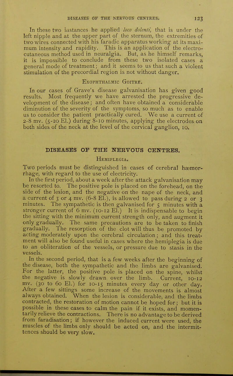 In these two instances he applied loco dolenti, that is under the left nipple and at the upper part of the sternum, the extremities of two wires connected with his faradic apparatus workings at its maxi- mum intensity and rapidity. This is an application of the electro- cutaneous method used in neuralgia. But, as he himself remarks, it is impossible to conclude from these two isolated cases a general mode of treatment; and it seems to us that such a violent stimulation of the precordial region is not vi'ithout danger. Exophthalmic Goitre. In our cases of Grave's disease galvanisation has given good results. Most frequently we have arrested the progressive de- velopment of the disease; and often have obtained a considerable diminution of the severity of the symptoms, so much as to enable us to consider the patient practically cured. We use a current of 2-8 mv. (S-20 El.) during 8-10 minutes, applying the electrodes on both sides of the neck at the level of the cervical ganglion, 10. DISEASES OP THE NERVOUS CENTRES. Hemiplegia. Two periods must be distinguished in cases of cerebral haemor- rhage, with regard to the use of electricity. In the first period, about a week after the attack galvanisation may be resorted to. The positive pole is placed on the forehead, on the side of the lesion, and the negative on the nape of the neck, and a current of 3 or 4 mv. (6-8 EL), is allowed to pass during 2 or 3 minutes. The sympathetic is then galvanised for 5 minutes with a stronger current of 6 mv. (10-12 El.) It is indiispensable to begin the sitting with the minimum current strength only, and augment it only gradually. The same precautions are to be taken to finish gradually. The resorption of the clot will thus be promoted by acting moderately upon the cerebral circulation; and this treat- ment will also be found useful in cases v^^here the hemiplegia is due to an obliteration of the vessels, or pressure due to stasis in the vessels. In the second period, that is a few w^eeks after the beginning of the disease, both the sympathetic and the limbs are galvanised. For the latter, the positive pole is placed on the spine, whilst the negative is slowly drawn over the limb. Current, 10-12 mv. (30 to 60 El.) for 10-15 minutes every day or other day. After a few sittings some increase of the movements is almost always obtained. When the lesion is considerable, and the limbs contracted, the restoration of motion cannot be hoped for; but it is possible in these cases to calm the pain if it exists, and momen- tarily relieve the contractions. There is no advantage to be derived from faradisation; if however the induced current were used, the muscles of the limbs only should be acted on, and the intermit- tences should be very slow.