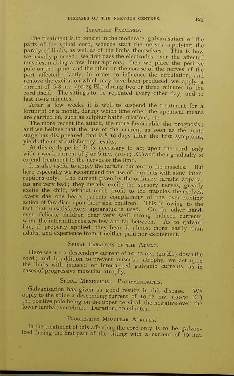 Infantile Paralysis. The treatment is to consist in the moderate galvanisation of the parts of the spinal cord, whence start the nerves supplying- the paralysed limbs, as well as of the limbs themselves. This is how we usually proceed : we first pass the electrodes over the aflfected muscles, making a few interruptions; then we place the positive pole on the spine, and the other on the course of the nerves of the part affected; lasdy, in order to influence the circulation, and remove the excitation which may have been produced, we apply a current of 6-8 mv. (10-25 El.) during two or three minutes to the cord itself. The sittings to be repeated every other day, and to last 10-12 minutes. After a few weeks it is well to suspend the treatment for a fortnight or a month, during which time other therapeutical means are carried on, such as sulphur baths, frictions, etc. The more recent the attack, the more favourable the prognosis • and we believe that the use of the current as soon as the acute stage has disappeared, that is 8-10 days after the first symptoms, yields the most satisfactory results. At this early period it is necessary to act upon the cord only with a weak current of 5 or 6 mv. (10-15 El.) and then gradually to extend treatment to the nerves of the limb. It is also useful to apply the faradic current to the muscles. But here especially we recommend the use of currents with slow inter- ruptions only. The current given by the ordinary faradic appara- tus are very bad; they merely excite the sensory nerves, greatly excite the child, without much profit to the muscles themselves. Every day one hears parents complaining of the over-excitino- action of faradism upon their sick children. This is owing to the fact that _ unsatisfactory apparatus is used. On the other hand, even delicate children bear very well strong induced currents^ when the intermittences are few and far between. As to galvan- ism, if properly applied, they bear it almost more easily than adults, and experience from it neither pain nor excitement. Spinal Paralysis of the Adult. Here we use a descending current of'10-12 mv. (40 El.) down the cord; and, in addition, to prevent muscular atrophy, we act upon the limbs with induced or interrupted galvanic currents, as in cases of progressive muscular atrophy. Spinal Meningitis; Pachymeningitis. Galvanisation has given us good results in this disease. We apply to the spine a descending current of 10-12 mv. (30-50 EI.) the positive pole being on the upper cervical, the negative over the lower lumbar vertebrae. Duration, 10 minutes. Progressive Muscular Atrophy. In the treatment of this affection, the cord only is to be galvan- ized during the first part of the sitting with a current of 10 mv.