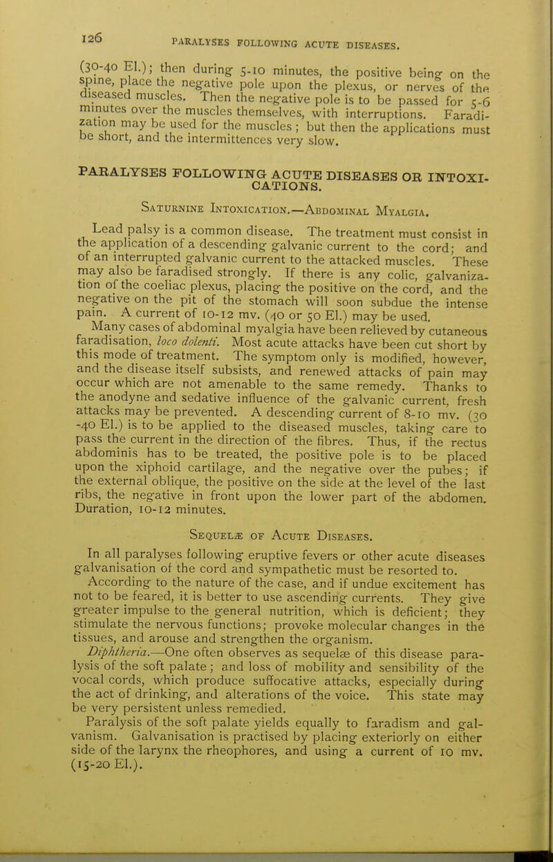 PARALYSES FOLLOWING ACUTE DISEASES. (30-40 El.); then during 5.10 minutes, the positive being- on the spine, place the negative pole upon the plexus, or nerves of the diseased muscles. Then the negative pole is to be passed for q-6 minutes over the muscles themselves, with interruptions. Faradi- zation may be used for the muscles; but then the applications must be short, and the intermittences very slow. PARALYSES FOLLOWING ACUTE DISEASES OR INTOXT- CATIONS. Saturnine Intoxication.—Abdominal Myalgia. Lead palsy is a common disease. The treatment must consist in the application of a descending galvanic current to the cord; and of an interrupted galvanic current to the attacked muscles. These may also be faradised strongly. If there is any colic, galvaniza. tion of the coeliac plexus, placing the positive on the cord, and the negative on the pit of the stomach will soon subdue the intense pain. A current of 10-12 mv. (40 or 50 El.) may be used. Many cases of abdominal myalgia have been relieved by cutaneous faradisation, loco dolenti. Most acute attacks have been cut short by this mode of treatment. The symptom only is modified, however, and the disease itself subsists, and renewed attacks of pain may occur which are not amenable to the same remedy. Thanks to the anodyne and sedative influence of the galvanic current, fresh attacks may be prevented. A descending current of 8-10 mv. (30 -40 El.) is to be applied to the diseased muscles, taking care to pass the current in the direction of the fibres. Thus, if the rectus abdominis has to be treated, the positive pole is to be placed upon the xiphoid cartilage, and the negative over the pubes; if the external oblique, the positive on the side at the level of the last ribs, the negative in front upon the lower part of the abdomen. Duration, 10-12 minutes. Sequels of Acute Diseases. In all paralyses following- eruptive fevers or other acute diseases galvanisation of the cord and sympathetic must be resorted to. According to the nature of the case, and if undue excitement has not to be feared, it is better to use ascending currents. They give greater impulse to the general nutrition, which is deficient; they stimulate the nervous functions; provoke molecular changes in the tissues, and arouse and strengthen the organism. Diphtheria.—One often observes as sequelae of this disease para- lysis of the soft palate ; and loss of mobility and sensibility of the vocal cords, which produce suffocative attacks, especially during the act of drinking, and alterations of the voice. This state may be very persistent unless remedied. Paralysis of the soft palate yields equally to faradism and gal- vanism. Galvanisation is practised by placing exteriorly on either side of the larynx the rheophores, and using a current of 10 mv. (15-20 El.).