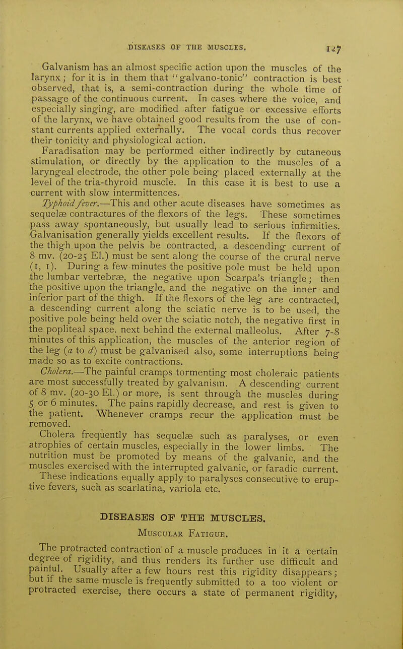 Galvanism has an almost specific action upon the muscles of the larynx; for it is in them that galvano-tonic contraction is best observed, that is, a semi-contraction during the vi^hole time of passage of the continuous current. In cases vi^here the voice, and especially singing, are modified after fatigue or excessive efforts of the larynx, we have obtained good results from the use of con- stant currents applied externally. The vocal cords thus recover their tonicity and physiological action. Faradisation may be performed either indirectly by cutaneous stimulation, or directly by the application to the muscles of a laryngeal electrode, the other pole being placed externally at the level of the tria-thyroid muscle. In this case it is best to use a current with slow intermittences. Typhoid fever.—This and other acute diseases have sometimes as sequelae contractures of the flexors of the legs. These sometimes pass away spontaneously, but usually lead to serious infirmities. Galvanisation generally yields excellent results. If the flexors of the thigh upon the pelvis be contracted, a descending current of 8 mv. (20-25 El.) must be sent along the course of the crural nerve (i, i). During a few minutes the positive pole must be held upon the lumbar vertebrae, the negative upon Scarpa's triangle; then the positive upon the triangle, and the negative on the inner and inferior part of the thigh. If the flexors of the leg are contracted, a descending current along the sciatic nerve is to be used, the positive pole being held over the sciatic notch, the negative first in the popliteal space, next behind the external malleolus. After 7-8 minutes of this application, the muscles of the anterior region of the leg {a to d) must be galvanised also, some interruptions being made so as to excite contractions. Cholera.—The painful cramps tormenting most choleraic patients are most successfully treated by galvanism. A descending current of 8 mv. (20-30 El.) or more, is sent through the muscles during 5 or 6 minutes. The pains rapidly decrease, and rest is given to the patient. Whenever cramps recur the application must be removed. Cholera frequently has sequelae such as paralyses, or even atrophies of certain muscles, especially in the lower limbs. The nutrition must be promoted by means of the galvanic, and the muscles exercised with the interrupted galvanic, or faradic current. _ These indications equally apply to paralyses consecutive to erup- tive fevers, such as scarlatina, variola etc. DISEASES OF THE MUSCLES. Muscular Fatigue. The protracted contraction of a muscle produces in it a certain degree of rigidity, and thus renders its further use difficult and pamtul. Usually after a few hours rest this rigidity disappears; but if the same muscle is frequently submitted to a too violent or protracted exercise, there occurs a state of permanent rigidity,
