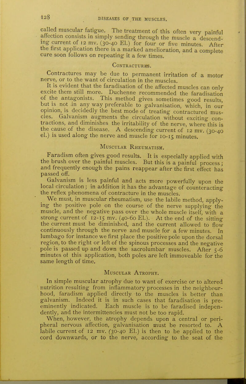 called muscular fatigue. The treatment of this often very painful affection consists in simply sending- through the muscle a descend- ing current of 12 mv. (30-40 El.) for four or five minutes. After the first application there is a marked amelioration, and a complete cure soon follows on repeating it a few times. CONTRACTURWS. Contractures may be due to permanent irritation of a motor nerve, or to the want of circulation in the muscles. It is evident that the faradisation of the affected muscles can only excite them still_ more. Duchenne recommended the faradisation of the antagonists. This method gives sometimes good results, but is not in any way preferable to galvanisation, which, in our opinion, is decidedly the best mode of treating contractured mus- cles. Galvanism augments the circulation without exciting con- tractions, and diminishes the irritability of the nerve, where this is the cause of the disease. A descending current of 12 mv. (30-40 el.) is used along the nerve and muscle for 10-15 minutes. Muscular Rheumatism. Faradism often gives good results. It is especially applied with the brush over the painful muscles. But this is a painful process; and frequently enough the pains reappear after the first effect has passed off. Galvanism is less painful and acts more powerfully upon the local circulation; in addition it has the advantage of counteracting the reflex phenomena of contracture in the muscles. We must, in muscular rheumatism, use the labile method, apply- ing the positive pole on the course of the nerve supplying the muscle, and the negative pass over the whole muscle itself, with a strong current of 12-15 mv. (40-60 EL). At the end of the sitting the current must be diminished, and the current allowed to flow continuously through the nerve and muscle for a few minutes. In lumbago for instance we first place the positive pole upon the dorsal region, to the right or left of the spinous processes and the negative pole is passed up and down the sacrolumbar muscles. After 5-6 minutes of this application, both poles are left immoveable for the same length of time. Muscular Atrophy. In simple muscular atrophy due to want of exercise or to altered nutrition resulting from inflammatory processes in the neighbour- hood, faradism applied directly to the muscles is better than galvanism. Indeed it is in such cases that faradisation is pre- eminently indicated. Each muscle is to be faradised indepen- dently, and the intermittencies must not be too rapid. When, however, the atrophy depends upon a central or peri- pheral nervous affection, galvanisation must be resorted to. A labile current of 12 mv. (30-40 El.) is then to be applied to the cord downwards, or to the nerve, according to the seat of the