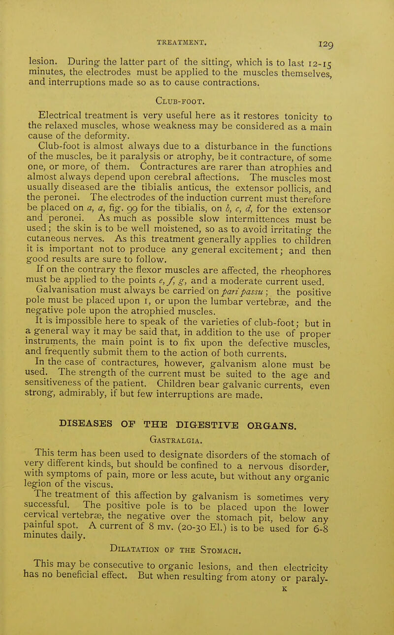 lesion. During- the latter part of the sitting-, which is to last 12-15 minutes, the electrodes must be applied to the muscles themselves and interruptions made so as to cause contractions. Club-foot. Electrical treatment is very useful here as it restores tonicity to the relaxed muscles, whose weakness may be considered as a main cause of the deformity. Club-foot is almost always due to a disturbance in the functions of the muscles, be it paralysis or atrophy, be it contracture, of some one, or more, of them. Contractures are rarer than atrophies and almost always depend upon cerebral aftections. The muscles most usually diseased are the tibialis anticus, the extensor pollicis, and the peronei. The electrodes of the induction current must therefore be placed on a, a, fig-. 99 for the tibialis, on b, c, d, for the extensor and peronei. As much as possible slow intermittences must be used; the skin is to be well moistened, so as to avoid irritating- the cutaneous nerves. As this treatment generally applies to children it is important not to produce any general excitement; and then good results are sure to follow. If on the contrary the flexor muscles are affected, the rheophores must be applied to the points e,/, g, and a moderate current used. Galvanisation must always be carried on pari passu ; the positive pole must be placed upon i, or upon the lumbar vertebra, and the negative pole upon the atrqphied muscles. It is impossible here to speak of the varieties of club-foot; but in a general way it may be said that, in addition to the use of proper instruments, the main point is to fix upon the defective muscles, and frequently submit them to the action of both currents. In the case of contractures, however, galvanism alone must be used. _ The strength of the current must be suited to the age and sensitiveness of the patient. Children bear galvanic currents, even strong, admirably, if but few interruptions are made. DISEASES OF THE DIGESTIVE ORGANS. Gastralgia. This term has been used to designate disorders of the stomach of very different kinds, but should be confined to a nervous disorder, with symptoms of pain, more or less acute, but without any org-anic legion of the viscus. The treatment of this affection by galvanism is sometimes very successful. The positive pole is to be placed upon the lower cervical vertebrae, the negative over the stomach pit, below any painful spot. A current of 8 mv. (20-30 El.) is to be used for 6-8 minutes daily. Dilatation of the Stomach. This may be consecutive to organic lesions, and then electricity has no beneficial effect. But when resulting from atony or paraly.