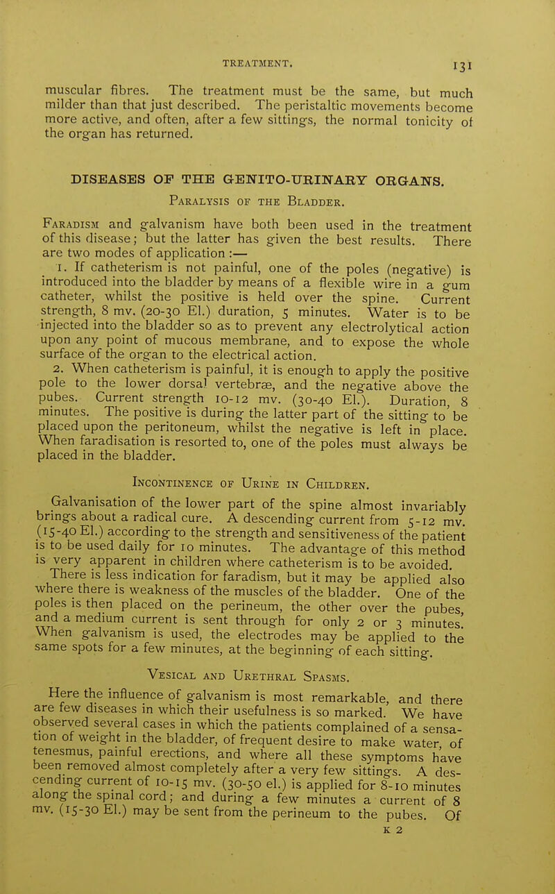 muscular fibres. The treatment must be the same, but much milder than that just described. The peristaltic movements become more active, and often, after a few sittings, the normal tonicity of the organ has returned. DISEASES OP THE GENITO-URINABY ORGANS. Paralysis of the Bladder. Faradism and galvanism have both been used in the treatment of this disease; but the latter has given the best results. There are two modes of application :— I. If catheterism is not painful, one of the poles (negative) is introduced into the bladder by means of a flexible wire in a gum catheter, whilst the positive is held over the spine. Current strength, 8 mv. (20-30 El.) duration, 5 minutes. Water is to be injected into the bladder so as to prevent any electrolytical action upon any point of mucous membrane, and to expose the whole surface of the organ to the electrical action. 2. When catheterism is painful, it is enough to apply the positive pole to the lower dorsal vertebrae, and the negative above the pubes. Current strength 10-12 mv. (30-40 El.). Duration, 8 minutes. The positive is during the latter part of the sitting to' be placed upon the peritoneum, whilst the negative is left in place. When faradisation is resorted to, one of the poles must always be placed in the bladder. Incontinence of Urine in Children. Galvanisation of the lower part of the spine almost invariably brings about a radical cure. A descending current from 5-12 mv. (15-40 El.) according to the strength and sensitiveness of the patient is to be used daily for 10 minutes. The advantage of this method IS very apparent in children where catheterism is to be avoided. There is less indication for faradism, but it may be applied also where there is weakness of the muscles of the bladder. One of the poles is then placed on the perineum, the other over the pubes and a medium current is sent through for only 2 or 3 minutes' When galvanism is used, the electrodes may be applied to the same spots for a few minutes, at the beginning of each sitting. Vesical and Urethral Spasms. Here the influence of galvanism is most remarkable, and there are few diseases in which their usefulness is so marked. We have observed several cases in which the patients complained of a sensa- tion of weight in the bladder, of frequent desire to make water of tenesmus, painful erections, and where all these symptoms have been removed almost completely after a very few sittings A des- cending current of 10-15 mv. (30-50 el.) is applied for 8-10 minutes along the spinal cord; and during a few minutes a current of 8 mv. (15-30 El.) may be sent from the perineum to the pubes. Of K 2