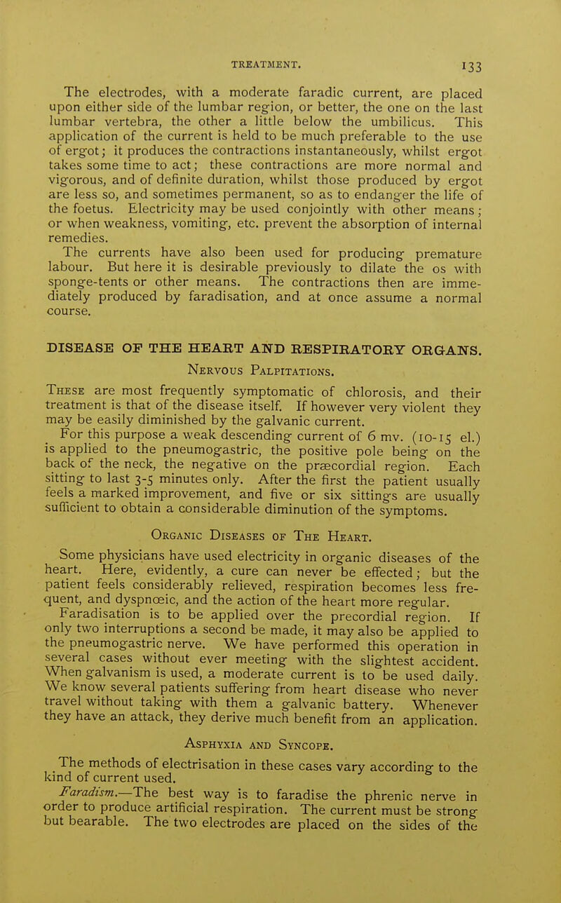 The electrodes, with a moderate faradic current, are placed upon either side of the lumbar region, or better, the one on the last lumbar vertebra, the other a little below the umbilicus. This application of the current is held to be much preferable to the use of ergfot; it produces the contractions instantaneously, whilst ergot takes some time to act; these contractions are more normal and vigorous, and of definite duration, whilst those produced by ergot are less so, and sometimes permanent, so as to endanger the life of the foetus. Electricity may be used conjointly with other means ; or when weakness, vomiting, etc. prevent the absorption of internal remedies. The currents have also been used for producing premature labour. But here it is desirable previously to dilate the os with sponge-tents or other means. The contractions then are imme- diately produced by faradisation, and at once assume a normal course. DISEASE OP THE HEART AND RESPIRATORY ORGANS. Nervous Palpitations. These are most frequently symptomatic of chlorosis, and their treatment is that of the disease itself. If however very violent they may be easily diminished by the galvanic current. For this purpose a weak descending current of 6 mv. (10-15 el.) is applied to the pneumogastric, the positive pole being on the back of the neck, the negative on the praecordial region. Each sitting to last 3-5 minutes only. After the first the patient usually feels a marked improvement, and five or six sittings are usually sufficient to obtain a considerable diminution of the symptoms. Organic Diseases of The Heart. Some physicians have used electricity in organic diseases of the heart. Here, evidently, a cure can never be effected; but the patient feels considerably relieved, respiration becomes less fre- quent, and dyspnoeic, and the action of the heart more regular. Faradisation is to be applied over the precordial region. If only two interruptions a second be made, it may also be applied to the pneumogastric nerve. We have performed this operation in several cases without ever meeting with the slightest accident. When galvanism is used, a moderate current is to be used daily. We know several patients suffering from heart disease who never travel without taking with them a galvanic battery. Whenever they have an attack, they derive much benefit from an application. Asphyxia and Syncope. The methods of electrisation in these cases vary according to the kind of current used. Faradism.—l:\i& best way is to faradise the phrenic nerve in order to produce artificial respiration. The current must be strong but bearable. The two electrodes are placed on the sides of the