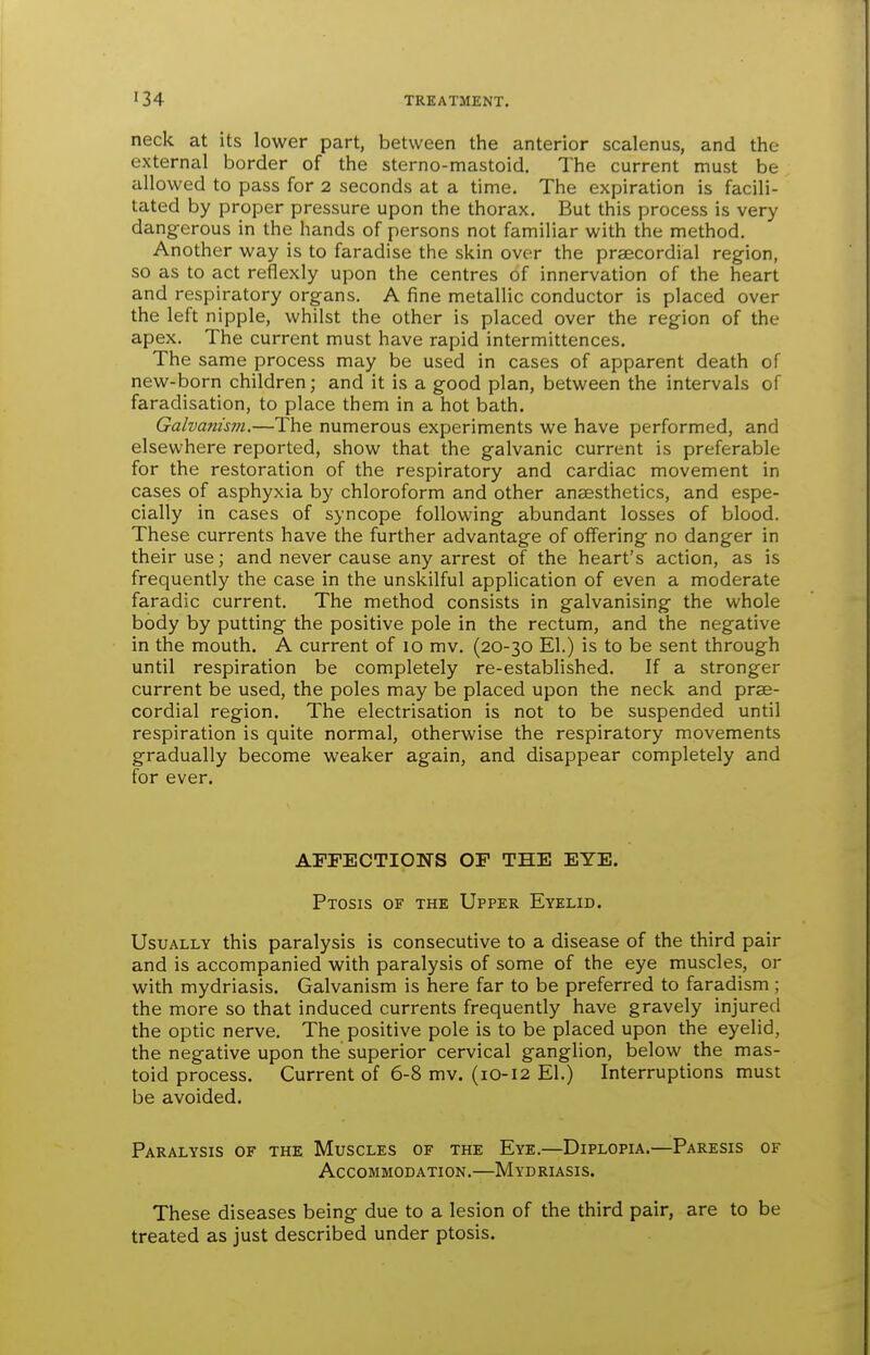 neck at its lower part, between the anterior scalenus, and the external border of the sterno-mastoid. The current must be allowed to pass for 2 seconds at a time. The expiration is facili- tated by proper pressure upon the thorax. But this process is very dangerous in the hands of persons not familiar with the method. Another way is to faradise the skin over the prsecordial region, so as to act reflexly upon the centres of innervation of the heart and respiratory organs. A fine metallic conductor is placed over the left nipple, whilst the other is placed over the region of the apex. The current must have rapid intermittences. The same process may be used in cases of apparent death of new-born children; and it is a good plan, between the intervals of faradisation, to place them in a hot bath. Galvanism.—The numerous experiments we have performed, and elsewhere reported, show that the galvanic current is preferable for the restoration of the respiratory and cardiac movement in cases of asphyxia by chloroform and other anaesthetics, and espe- cially in cases of syncope following abundant losses of blood. These currents have the further advantage of offering no danger in their use; and never cause any arrest of the heart's action, as is frequently the case in the unskilful application of even a moderate faradic current. The method consists in galvanising the whole body by putting the positive pole in the rectum, and the negative in the mouth. A current of 10 mv. (20-30 El.) is to be sent through until respiration be completely re-established. If a stronger current be used, the poles may be placed upon the neck and prae- cordial region. The electrisation is not to be suspended until respiration is quite normal, otherwise the respiratory movements gradually become weaker again, and disappear completely and for ever. AFFECTIONS OF THE EYE. Ptosis of the Upper Eyelid. Usually this paralysis is consecutive to a disease of the third pair and is accompanied with paralysis of some of the eye muscles, or with mydriasis. Galvanism is here far to be preferred to faradism ; the more so that induced currents frequently have gravely injured the optic nerve. The positive pole is to be placed upon the eyelid, the negative upon the superior cervical ganglion, below the mas- toid process. Current of 6-8 mv. (10-12 El.) Interruptions must be avoided. Paralysis of the Muscles of the Eye.—Diplopia.—Paresis of Accommodation.—Mydriasis. These diseases being due to a lesion of the third pair, are to be treated as just described under ptosis.