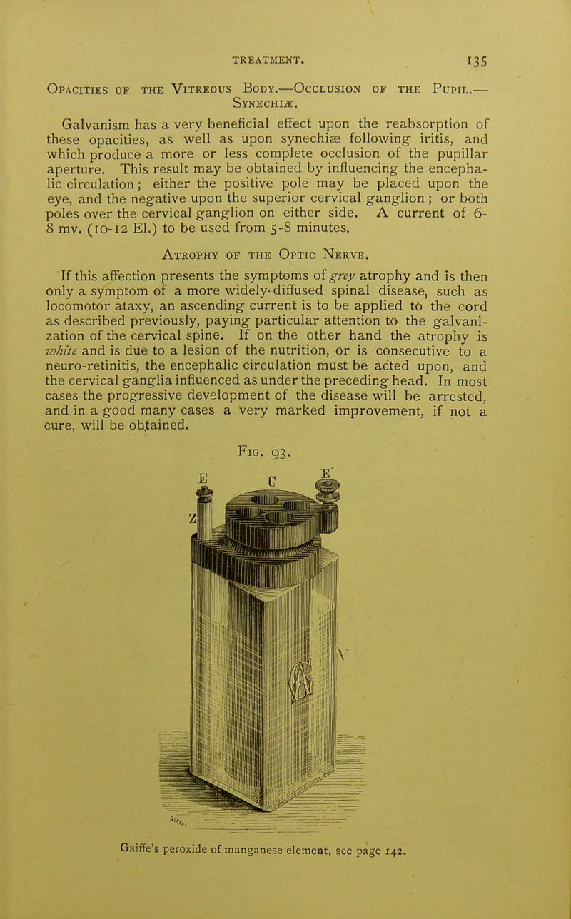 Opacities of the Vitreous Body.—Occlusion of the Pupil.— SYNECHIiE. Galvanism has a very beneficial effect upon the reabsorption of these opacities, as well as upon synechise follow^ing iritis, and which produce a more or less complete occlusion of the pupillar aperture. This result may be obtained by influencing- the encepha- lic circulation; either the positive pole may be placed upon the eye, and the negative upon the superior cervical ganglion ; or both poles over the cervical ganglion on either side. A current of 6- 8 mv. (10-12 El.) to be used from 5-8 minutes. Atrophy of the Optic Nerve. If this affection presents the symptoms of grey atrophy and is then only a symptom of a more widely-diffused spinal disease, such as locomotor ataxy, an ascending current is to be applied to the cord as described previously, paying particular attention to the galvani- zation of the cervical spine. If on the other hand the atrophy is white and is due to a lesion of the nutrition, or is consecutive to a neuro-retinitis, the encephalic circulation must be acted upon, and the cervical ganglia influenced as under the preceding head. In most cases the progressive development of the disease will be arrested, and in a good many cases a very marked improvement, if not a cure, will be obtained. Fig. 93. Gaiffe's peroxide of manganese element, see page 142.