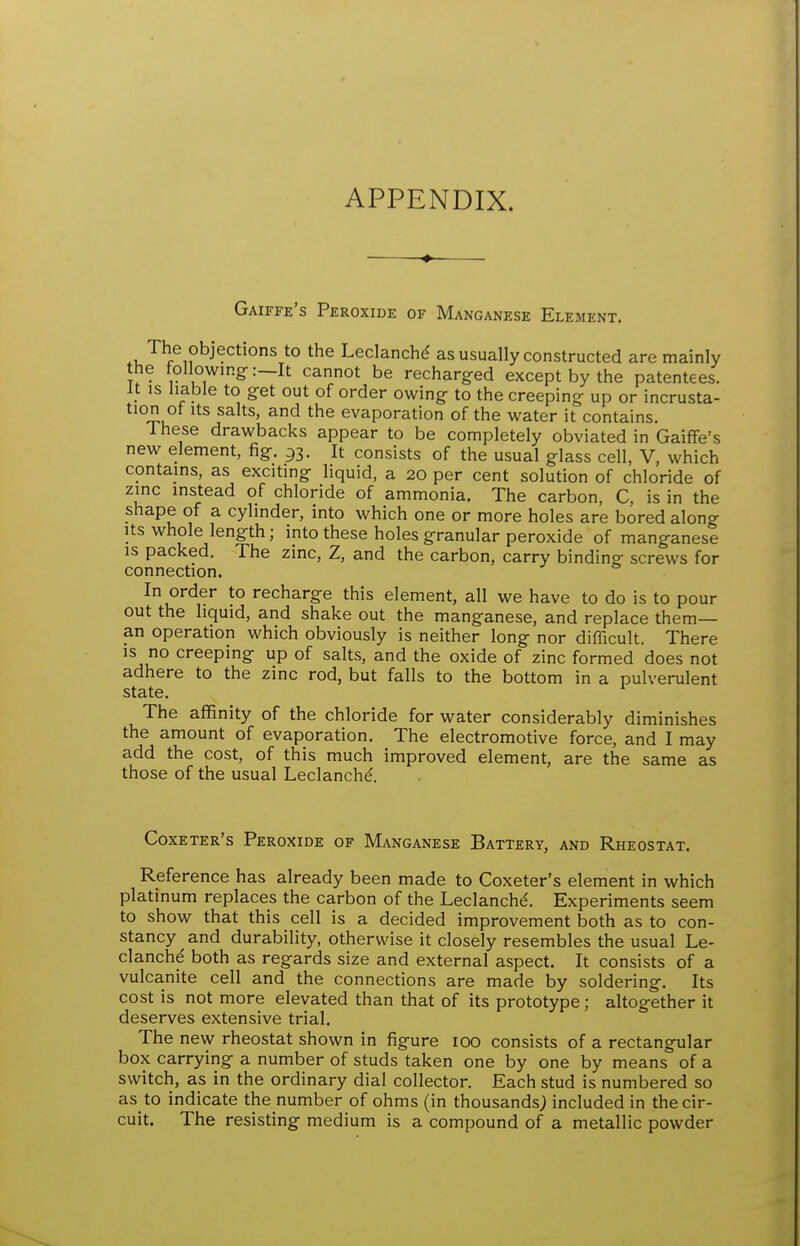 APPENDIX. ♦ Gaiffe's Peroxide of Manganese Element. *° Leclanchd as usually constructed are mainly the following:—It cannot be recharg-ed except by the patentees. It IS liable to get out of order owing to the creeping up or incrusta- tion ot Its salts, and the evaporation of the water it contains. These drawbacks appear to be completely obviated in Gaiffe's new element, fig. 93. It consists of the usual glass cell, V, which contains, as exciting liquid, a 20 per cent solution of chloride of zinc instead of chloride of ammonia. The carbon, C, is in the shape of a cylinder, into which one or more holes are bored along Its whole length; into these holes granular peroxide of manganese is packed. The zinc, Z, and the carbon, carry binding screws for connection. In order to recharge this element, all we have to do is to pour out the hquid, and shake out the manganese, and replace them— an operation which obviously is neither long nor difficult. There is no creeping up of salts, and the oxide of zinc formed does not adhere to the zinc rod, but falls to the bottom in a pulverulent state. The affinity of the chloride for water considerably diminishes the amount of evaporation. The electromotive force, and I may add the cost, of this much improved element, are the same as those of the usual Leclanchd Coxeter's Peroxide of Manganese Battery, and Rheostat. Reference has already been made to Coxeter's element in which platinum replaces the carbon of the Leclanchd. Experiments seem to show that this cell is a decided improvement both as to con- stancy and durability, otherwise it closely resembles the usual Le- clanche both as regards size and external aspect. It consists of a vulcanite cell and the connections are made by soldering. Its cost is not more elevated than that of its prototype; altogether it deserves extensive trial. The new rheostat shown in figure 100 consists of a rectangular box carrying a number of studs taken one by one by means of a switch, as in the ordinary dial collector. Each stud is numbered so as to indicate the number of ohms (in thousands^ included in the cir- cuit. The resisting medium is a compound of a metallic powder