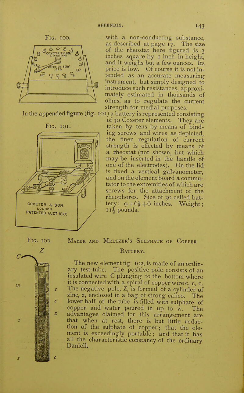 Fig, 100. with a non-conducting substance, as described at pag-e 17. The size of the rheostat here figured is 3 inches square by i inch in height, and it weighs but a few ounces. Its price is low. Of course it is not in- tended as an accurate measuring instrument, but simply designed to introduce such resistances, approxi- mately estimated in thousands of ohms, as to regulate the current strength for medial purposes. In the appended figure (fig. lOi) a battery is represented consisting of 30 Coxeter elements. They are taken by tens by means of bind- ing screws and wires as depicted, the finer regulation of current strength is effected by means of a rheostat (not shown, but which may be inserted in the handle of one of the electrodes). On the lid is fixed a vertical galvanometer, and on the element board a commu- tator to the extremities of which are screws for the attachment of the rheophores. Size of 30 celled bat- COXE.TER & SON tery: 9+6|-f-6 inches. Weight; pate^t^dTuct ,877. / 1 pounds. Fig. Fig. 102, Mayer and Meltzer's Sulphate of Copper Battery. The new element fig. 102, is made of an ordin- ary test-tube. The positive pole consists of an insulated wire C plunging to the bottom where it is connected with a spiral of copper wire c,- c, c. The negative pole, Z, is formed of a cylinder of zinc, z, enclosed in a bag of strong calico. The lower half of the tube is filled with sulphate of copper and water poured in up to w. The advantages claimed for this arrangement are that when at rest, there is but little reduc- tion of the sulphate of copper; that the ele- ment is exceedingly portable; and that it has all the characteristic constancy of the ordinary Daniell.