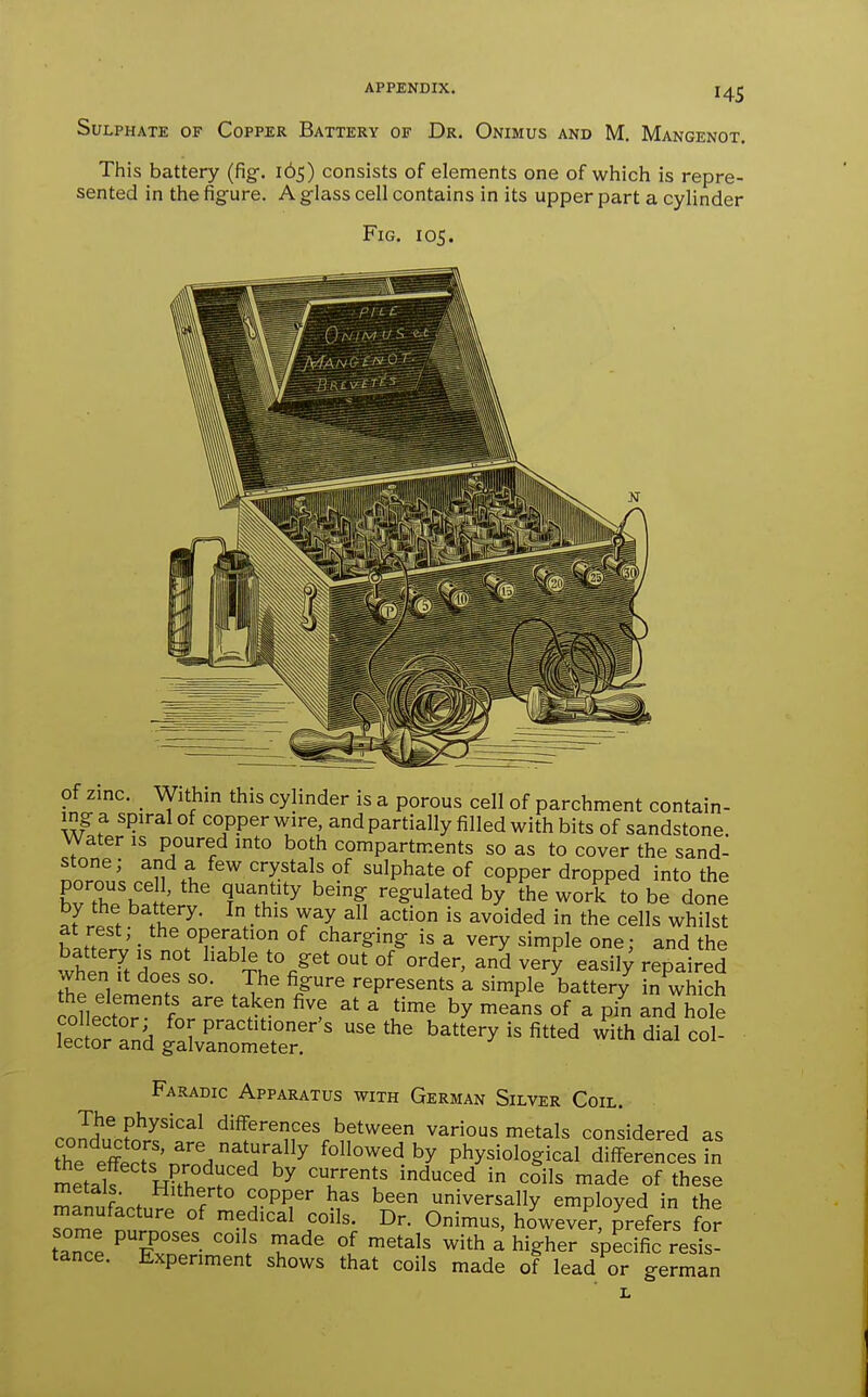 Sulphate of Copper Battery of Dr. Onimus and M. Mangenot. This battery (fig-. 165) consists of elements one of which is repre- sented in the figure. A glass cell contains in its upper part a cylinder Fig. 105. of zinc. _ Within this cylinder is a porous cell of parchment contain- ing a spiral of copper wire, and partially filled with bits of sandstone. Water is poured into both compartments so as to cover the sand- stone; and a few crystals of sulphate of copper dropped into the hrrnl' f^u '^ ^^^^ '■^^^^ted by the worf to be done ^Jr^!f T'^- ^V^'' ^^l ^ ^^°5ded in the cells whilst fiZ '■ *^^°P?'■^^^0 of charging is a very simple one; and the when It does so. The figure represents a simple battery in which the elements are taken five at a time by means of a pin and hole STn^^lS^^^^^^^ ^^^^ battery is fitted w^ith dial col- Faradic Apparatus with German Silver Coil. The physical differences between various metals considered as the etcTs'nrn/'^^ffollowed by physiological difSJences in mitalf wFfV, 'r''' ^^^^d ^ ^oils ^^de of these metals. Hitherto copper has been universally employed in the manufacture of medical coils. Dr. Onimus, however prefers for taTe '£nS ''f T''' 'I ^^^'^ ^^^ ^ higher spScreS- tance. Experiment shows that coils made of lead or german