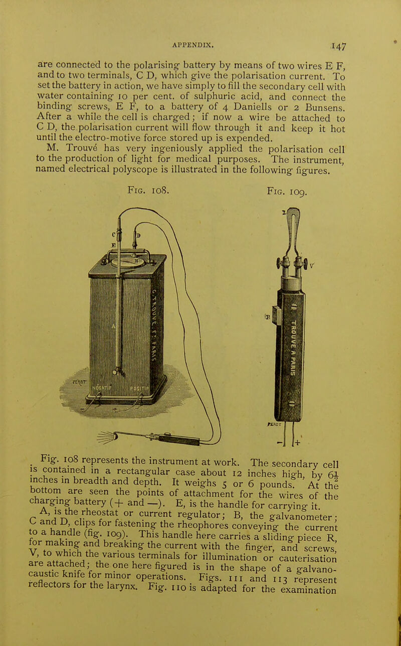 are connected to the polarisingf battery by means of two wires E F, and to two terminals, C D, which give the polarisation current. To set the battery in action, we have simply to fill the secondary cell with water containing 10 per cent, of sulphuric acid, and connect the binding screws, E F, to a battery of 4 Daniells or 2 Bunsens. After a while the cell is charged; if now a wire be attached to C D, the polarisation current will flow through it and keep it hot until the electro-motive force stored up is expended. M. Trouv^ has very ingeniously applied the polarisation cell to the production of light for medical purposes. The instrument, named electrical polyscope is illustrated in the following figures. Fig. 108. Fig. 109. -1 1+ _ Fig. 108 represents the instrument at work. The secondary cell IS contained in a rectangular case about 12 inches high, bv 6I inches m breadth and depth. It weighs 5 or 6 pounds At the bottom are seen the points of attachment for the wires of the charging battery (+ and -). E, is the handle for carrying it rf^^'n r /'^J regulator; B, the galvanometer; r u '„ Sf fastening the rheophores conveying the current to a handle (fig. 109). This handle here carries a sliding piece R for making and breaking the current with the finger, and screws' V, to which the various terminals for illumination or cauterisation are attached; the one here figured is in the shape of a galvano- caustic knife for minor operations. Figs. 111 and 113 represent reflectors for the larynx. Fig. no is adapted for the examination