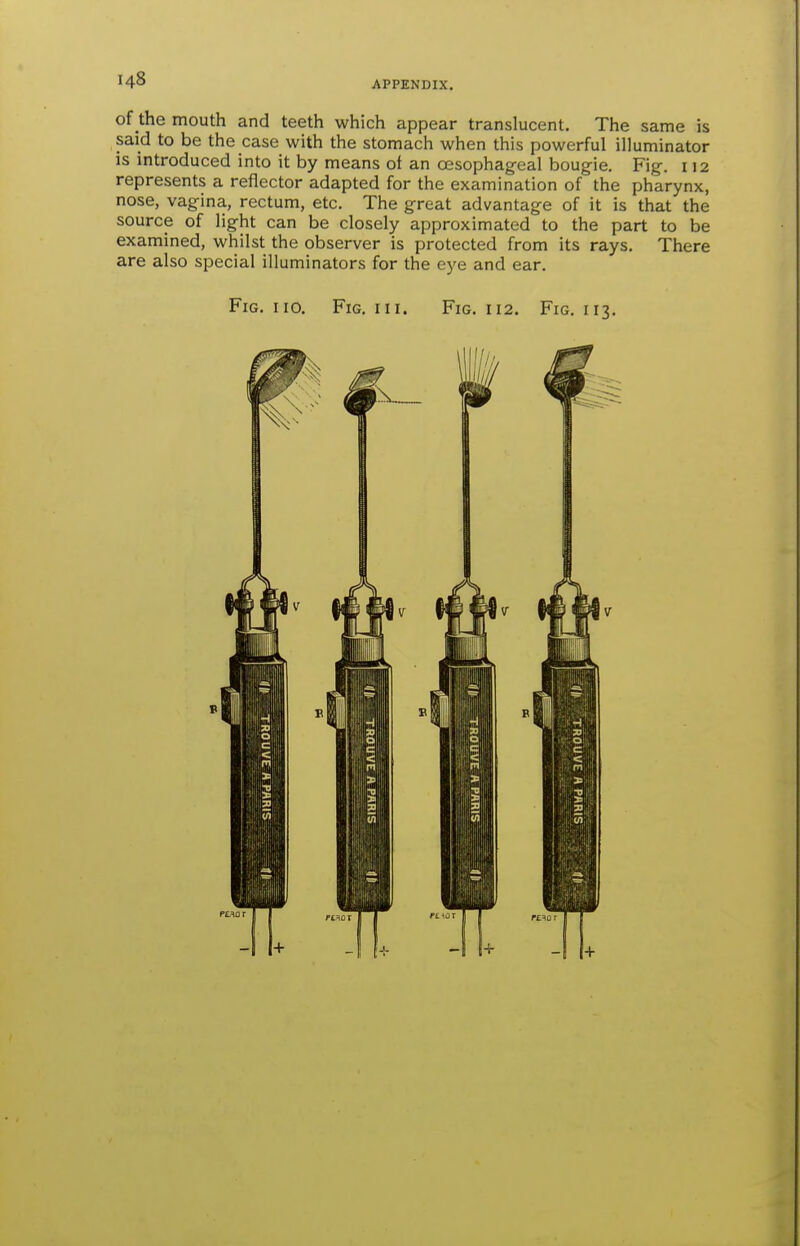 of the mouth and teeth which appear translucent. The same is said to be the case with the stomach when this powerful illuminator is introduced into it by means of an oesophageal bougie. Fig. 112 represents a reflector adapted for the examination of the pharynx, nose, vagina, rectum, etc. The great advantage of it is that the source of light can be closely approximated to the part to be examined, whilst the observer is protected from its rays. There are also special illuminators for the eye and ear. Fig. no. Fig. hi. Fig. 112. Fig. 113,