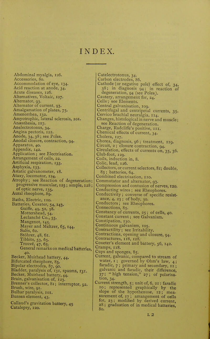 INDEX. Abdominal myalgia, 126. Accessories, 80. Accommodation of eye, 134. Acid reaction at anode, 34. Acute diseases, 126. Alternatives, Voltaic, 107. Alternator, 93. Alternator of current, 93. Amalgamation of plates, 75. Amenorrhea, 132. Amyotrophic, lateral sclerosis, loi. Anaesthesia, 117. Anelectrotonus, 34. Angina pectoris, 122. Anode, 34, 38; see Poles. Anodal closure, contraction, 94. Apparatus, 40. Appendix, 142. Application; see Electrisation, Arrangement of cells, 22. Artificial respiration, 133. Asphyxia, 133. Astatic galvanometer, 18. Ataxy, locomotor, 124. Atrophy; see Reaction of degeneration; progressive muscular, 125 ; simple, 128; of optic nerve, 135. Aural rheophore, 8g. Baths, Electric, no. Batteries, Coxeter, 54,143. Gaiffe, 49, 52, 58. Mottershead, 54. Leclanche Co., 55. Mangenot, 145. Mayer and Meltzer, 65,144. Salts, 62. Stohrer, 48, 61. Tibbits, 53, 65. Trouve, 47, 63. General remarks on tnedical batteries, 40. Becker, Muirhead battery, 44. Bifurcated rheophore, 85. Bipolar electrodes, 87, 90. Bladder, paralysis of, 131, spasms, 131. Becker, Muirhead battery, 44. Brain, galvanisation of, 123. Brenner's collector, 81; interrupter, 92. Brush, wire, 91. Bulbar paralysis, loi. Bunsen element, 43, Callaud's gravitation battery, 45 Catalepsy, 120. Catelectrotonus, 34. Carbon electrodes, 86. Cathode (or negative pole) effect of, 34, 38; in diagnosis 94; in reaction of degeneration, 94 (see Poles,). Cautery, arrangement for, 24. Cells; see Elements. Central galvanisation, 109. Centrifugal and centripetal currents, 35. Cervico brachial neuralgia, 114. Changes, histological in nerve and muscle; see Reaction of degeneration. Charge, Radcliffe's positive, in. Chemical effects of current, 34. Cholera, 127. Chorea, diagnosis, 96 ; treatment, 119, Circuit, 2 ; closure contraction, 94. Circulation, effects of currents on, 35, 36. Club-foot, 129. Coils, induction in, 8. Colic, lead, 126. Collectors, or current selectors, 81; double, 83 ; batteries, 64. Combined electrisation, no. Commutator and alternator, 93. Compression and contusion of nerves, 120. Conducting wires ; see Rheophores. Conductivity; converse of specific resist- ance, 4, 23 ; of body, 30. Conductors; see Rheophores. Connections, 85. Constancy of currents, 25 ; of cells, 40, Constant current; see Galvanism. Constipation, 130. Continuous galvanism, 105. Contractility; see Irritability. Contractions, opening and closure, 94. Contractures, 118, 128. Coxeter's element and battery, 56, 142. Cramps, 118. Cups and sponges, 85. Current, galvanic, compared to stream of water, i ; governed by Ohm's law, 4; faradic, 7 ; primary and secondary, 11 ; galvanic and faradic, their difference, 37; high tension, 27; of polarisa- tion, 34. Current strength, 5; unit of, 6, 21: faradic 10; represented graphically by the slope of the hypothenuse, 12; mea- surement of, 17 ; arrangement of cells for, 23; modified by derived current, 28 ; graduation of in medical batteries, 80. L2