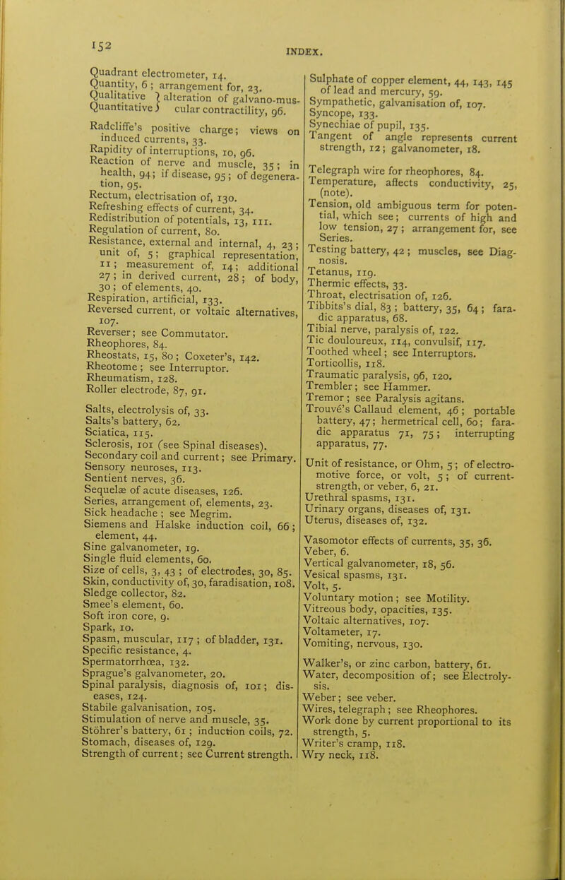 INDEX. Quadrant electrometer, 14. Quantity, 6 ; arrangement for, 23. Qualitative | alteration of galvano-mus- Quantitative ) cular contractility, 96. RadclifTe's positive charge; views on mduced currents, 33. Rapidity of interruptions, 10, g6. Reaction of nei-ve and muscle, 35; in health, 94; if disease, 95 ; of degenera- tion, 95. Rectum, electrisation of, 130. Refreshing effects of current, 34. Redistribution of potentials, 13, iii. Regulation of current, 80. Resistance, external and internal, 4, 23 ; unit of, 5; graphical representation, 11; measurement of, 14; additional 27 ; in derived current, 28 ; of body, 30 ; of elements, 40. Respiration, artificial, 133. Reversed current, or voltaic alternatives, 107. Reverser; see Commutator. Rheophores, 84. Rheostats, 15, 80 ; Coxeter's, 142. Rheotome; see Interruptor. Rheumatism, 128. Roller electrode, 87, 91. Salts, electrolysis of, 33, Salts's battery, 62. Sciatica, 115. Sclerosis, loi (se& Spinal diseases). Secondary coil and current; see Primary. Sensory neuroses, 113. Sentient nerves, 36. Sequelse of acute diseases, 126. Series, arrangement of, elements, 23. Sick headache ; see Megrim. Siemens and Halske induction coil, 65; element, 44. Sine galvanometer, ig. Single fluid elements, 60. Size of cells, 3, 43 ; of electrodes, 30, 85. Skin, conductivity of, 30, faradisation, 108. Sledge collector, 82. Smee's element, 60. Soft iron core, 9. Spark, 10. Spasm, muscular, 117 ; of bladder, 131. Specific resistance, 4. Spermatorrhoea, 132. Sprague's galvanometer, 20. Spinal paralysis, diagnosis of, loi; dis- eases, 124. Stabile galvanisation, 105. Stimulation of nerve and muscle, 35. Stohrer's battery, 61 ; induction coils, 72. Stomach, diseases of, 129. Strength of current; see Current strength. Sulphate of copper element, 44, 143, 145 of lead and mercury, 59. Sympathetic, galvanisation of, 107. Syncope, 133. Synechiae of pupil, 135. Tangent of angle represents current strength, 12 ; galvanometer, 18. Telegraph wire for rheophores, 84. Temperature, affects conductivity, 25, (note). Tension, old ambiguous term for poten- tial, which see; currents of high and low tension, 27 ; arrangement for, see Series. Testing battery, 42 ; muscles, see Diag- nosis. Tetanus, iig. Thermic effects, 33. Throat, electrisation of, 126. Tibbits's dial, 83 ; battery, 35, 64 ; fara- die apparatus, 68. Tibial nerve, paralysis of, 122. Tic douloureux, 114, convulsif, 117. Toothed wheel; see Interruptors. Torticollis, 118. Traumatic paralysis, 96, 120. Trembler; see Hammer. Tremor ; see Paralysis agitans. Trouve's Callaud element, 46 ; portable battery, 47; hermetrical cell, 60; fara- dic apparatus 71, 75; interrupting apparatus, 77. Unit of resistance, or Ohm, 5 ; of electro- motive force, or volt, 5 ; of current- strength, or veber, 6, 21. Urethral spasms, 131. Urinary organs, diseases of, 131. Uterus, diseases of, 132. Vasomotor eff'ects of currents, 35, 36. Veber, 6. Vertical galvanometer, 18, 56. Vesical spasms, 131. Volt, 5. Voluntary motion ; see Motility. Vitreous body, opacities, 135. Voltaic alternatives, 107. Voltameter, 17. Vomiting, nervous, 130. Walker's, or zinc carbon, battery, 61. Water, decomposition of; see Electroly- sis. Weber; see veber. Wires, telegraph ; see Rheophores. Work done by current proportional to its strength, 5. Writer's cramp, 118. Wry neck, 118.