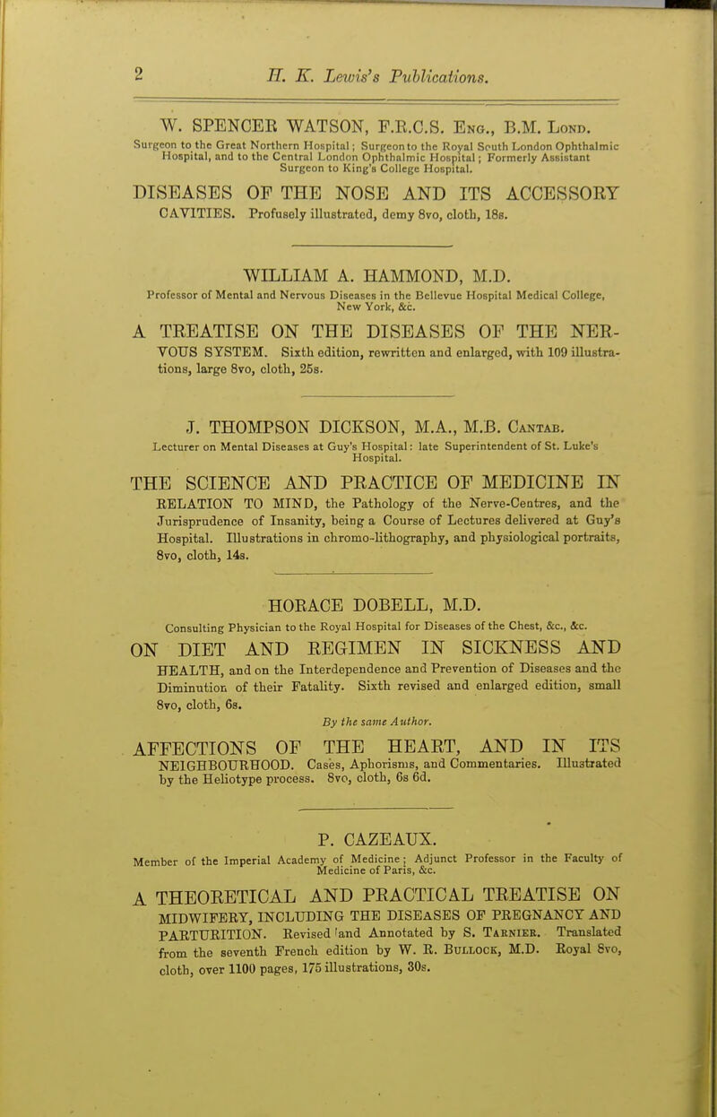 W. SPENCEE WATSON, F.E.C.S, Eng., B.M. Lond. Surgeon to the Great Northern Hospital; Surgeon to the Royal South London Ophthalmic Hospital, and to the Central London Ophthalmic Hospital; Formerly Assistant Surgeon to King's College Hospital. DISEASES OF THE NOSE AND ITS ACCESSORY CAVITIES. Profusely illustrated, demy 8vo, cloth, 18s. WILLIAM A. HAMMOND, M.D. Professor of Mental and Nervous Diseases in the Bellevue Hospital Medical College, New York, &c. A TREATISE ON THE DISEASES OF THE NER- VOUS SYSTEM. Sixtli edition, rewritten and enlarged, with 109 illustra- tions, large Svo, cloth, 25s. J. THOMPSON DICKSON, M.A., M.B. Cantab. Lecturer on Mental Diseases at Guy's Hospital: late Superintendent of St. Luke's Hospital. THE SCIENCE AND PRACTICE OF MEDICINE IN EELATION TO MIND, the Pathology of the Nerve-Centres, and the Jurisprudence of Insanity, being a Course of Lectures delivered at Guy's Hospital. Illustrations in chromo-lithography, and physiological portraits, Svo, cloth, 14s. HORACE DOBELL, M.D. Consulting Physician to the Royal Hospital for Diseases of the Chest, &c., &c. ON DIET AND REGIMEN IN SICKNESS AND HEALTH, and on the Interdependence and Prevention of Diseases and the Diminution of their Fatality. Sixth revised and enlarged edition, small Svo, cloth, 6s. By the same Author. AFFECTIONS OF THE HEART, AND IN ITS NEIGHBOURHOOD. Cases, Aphorisms, and Commentaries. Illustrated by the Heliotype process. Svo, cloth, 6s 6d. P. CAZEAUX. Member of the Imperial Academy of Medicine ; Adjunct Professor in the Faculty of Medicine of Paris, &c. A THEORETICAL AND PRACTICAL TREATISE ON MIDWIFEEY, INCLUDING THE DISEASES OF PEEGNANCT AND PARTUEITION. Eevised 'and Annotated by S. Taknier. Translated from the seventh French edition by W. E. Bullock, M.D. Eoyal Svo, cloth, over 1100 pages, 175 illustrations, 30s.