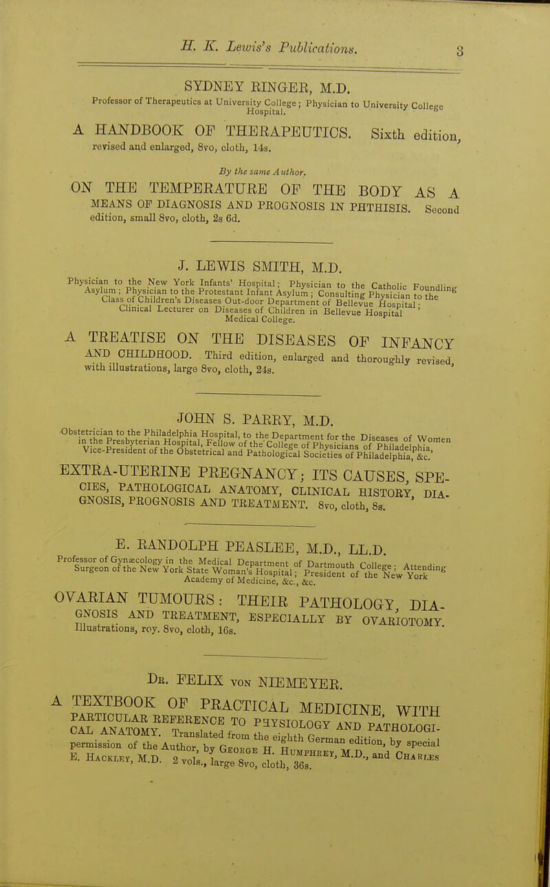 SYDNEY EINGEE, M.D. Professor of Therapeutics at University College ; Physician to University Colleee Hospital. ° A HANDBOOK OF THERAPEUTICS. Sixth edition, revised ai;d enlarged, 8vo, cloth, 14s. By the same A tithor. ON THE TEMPERATURE OF THE BODY AS A MEANS OP DIAGNOSIS AND PROGNOSIS IN PHTHISIS. Second edition, small 8vo, cloth, 2s 6d. J. LEWIS SMITH, M.D. Physician to the New York Infants' Hospital; Physician to the Catholic FoundlinLx Asylum ; Physician to the Protestant Infant Asylum ; Consulting Physician to the Class of Children's Diseases Out-door Department of Bellevue Hosnital Umical Lecturer on Diseases of Children in Bellevue Hosnital ' Medical College. ^ A TREATISE ON THE DISEASES OF INFANCY AND CHILDHOOD. Third edition, enlarged and thoroughly revised with illustrations, large 8vo, cloth, 24s. ' JOHN S. PAEEY, M.D. Vice-President of the Obstetrical and Pathological Socfedes o? PhLdelphk^^^^^^ EXTRA-UTERINE PEEGNANCY; ITS CAUSES SPE CIES, PATHOLOGICAL ANATOMY, CLINICAL HISTOEY DIA GNOSIS, PEOGNOSIS AND TREATMENT. 8vo, cloth, 8s. ' E. RANDOLPH PEASLEE, M.D. LL D ^-^^o^teSjef^or^tip^^^S^ Academy of Medicine, &c., &c. OVARIAN TUMOURS: THEIR PATHOLOGY DIA GNOSIS AND TREATMENT, ESPECIALLY BY OVARIOTOMY Illustrations, roy. 8vo, cloth, 16s. Db. FELIX VON NIEMEYER. TEXTBOOK OF PEACTICAL MEDICINE WITH AND p_™