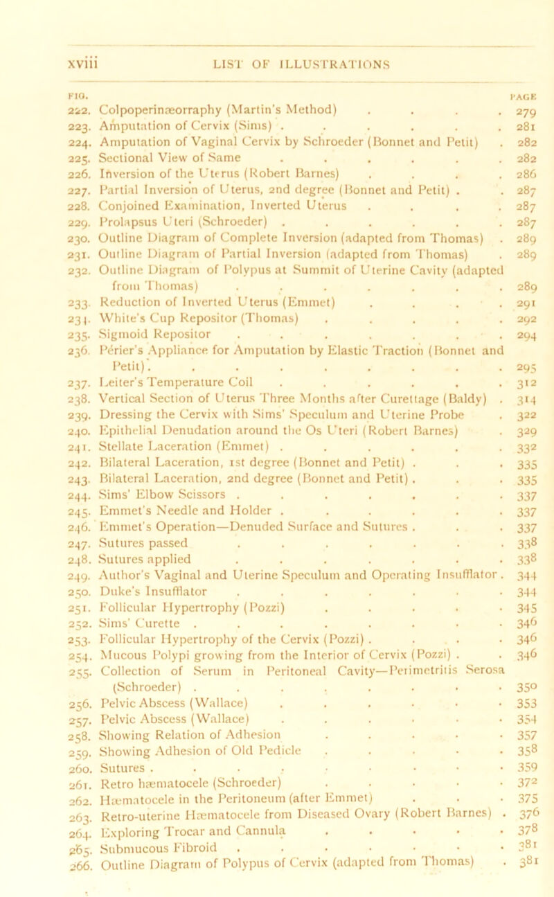 P1CJ. PAGE 222. Colpoperinteorraphy (Martin's Method) .... 279 223. Amputation of Cervix (Sims) ...... 281 224. Amputation of Vaginal Cervix by Schroeder (Bonnet and Petit) . 282 225. Sectional View of Same ...... 282 226. Inversion of the Uterus (Robert Barnes) .... 286 227. Partial Inversion of Uterus, 2nd degree (Bonnet and Petit) . . 287 228. Conjoined Examination, Inverted Uterus .... 287 229. Prolapsus Uteri (Schroeder) ...... 287 230. Outline Diagram of Complete Inversion (adapted from Thomas) . 289 231. Outline Diagram of Partial Inversion (adapted from Thomas) . 289 232. Outline Diagram of Polypus at Summit of Uterine Cavity (adapted from Thomas) ....... 289 233. Reduction of Inverted Uterus (Emmet) . . . 291 23). White’s Cup Repositor (Thomas) ..... 292 235. Sigmoid Repositor ....... 294 236. Perier’s Appliance for Amputation by Elastic Traction (Ronnet and Petit). ........ 295 237. Leiter’s Temperature Coil ...... 312 238. Vertical Section of Uterus Three Months after Curettage (Baldy) . 314 239. Dressing the Cervix with Sims’ Speculum and Uterine Probe . 322 240. Epithelial Denudation around the Os Uteri (Robert Barnes) . 329 241. Stellate Laceration (Emmet) ...... 332 242. Bilateral Laceration, 1st degree (Bonnet and Petit) . . . 335 243. Bilateral Laceration, 2nd degree (Bonnet and Petit). . . 335 244. Sims’ Elbow Scissors ....... 337 245. Emmet's Needle and Holder . ..... 337 246. Emmet’s Operation—Denuded Surface and Sutures . . . 337 247. Sutures passed ....... 338 248. Sutures applied ....... 338 249. Author's Vaginal and Uterine Speculum and Operating Insufflator. 344 250. Duke’s Insufflator ....... 344 251. Follicular Hypertrophy (Pozzi) ..... 345 252. Sims' Curette ........ 34^ 253. Follicular Hypertrophy of the Cervix (Pozzi) .... 346 254. Mucous Polypi growing from the Interior of Cervix (Pozzi) . . 346 255. Collection of Serum in Peritoneal Cavity—Perimetritis Serosa (Schroeder) ........ 35° 256. Pelvic Abscess (Wallace) . . . . • • 353 237. Pelvic Abscess (Wallace) ...... 354 258. Showing Relation of Adhesion ..... 357 259. Showing Adhesion of Old Pedicle ..... 358 260. Sutures ....••••• 359 261. Retro hrematocele (Schroeder) ..... 372 262. Htematocele in the Peritoneum (after Emmet) . . . 375 263. Retro-uterine Htematocele from Diseased Ovary (Robert Barnes) . 376 264. Exploring Trocar and Cannula ..... 378 265. Submucous Fibroid . . • • • • • 3Sl 266. Outline Diagram of Polypus of Cervix (adapted from Thomas) . 381