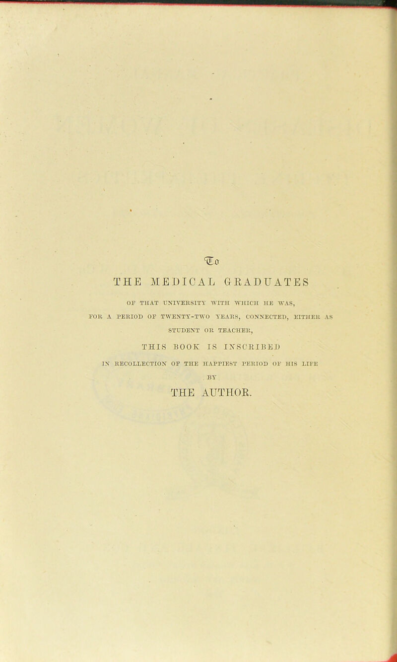 THE MEDICAL GRADUATES OF THAT UNIVERSITY WITH WHICH HE WAS, FOR A PERIOD OF TWENTY-TWO YEARS, CONNECTED, EITHER AS STUDENT OR TEACHER, THIS BOOK IS INSCRIBED IN RECOLLECTION OF THE HAPPIEST PERIOD OF HIS LIFE BY THE AUTHOR.