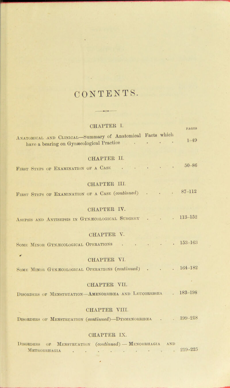 CONTENTS. CHAPTER I. Anatomical and Clinical—Summary of Anatomical Facts winch have a bearing on Gynaecological Practice CHAPTER II. First St kps op Examination op a Case CHAPTER III. First Steps op Examination of a Cash (continued) CHAPTER IV. Asepsis and Antisepsis in Gynaecological Surgery CHAPTER V. Some Minor Gynecological Operations CHAPTER VI. Some Minor Gynecological Operations (continued) CHAPTER VII. Disorders of Menstruation—Amenorrhoea and Lkuoorrhcea CHAPTER VIII. Disorders op Menstruation (continued)—Dysmenorrhqsa CHAPTER IX. Disorders of Menstruation (continued) — Menorrhagia and Metrorrhagia ......... PAGES 1-49 50-86 87-112 113-152 153-163 164-182 183-198 199-218 219-225