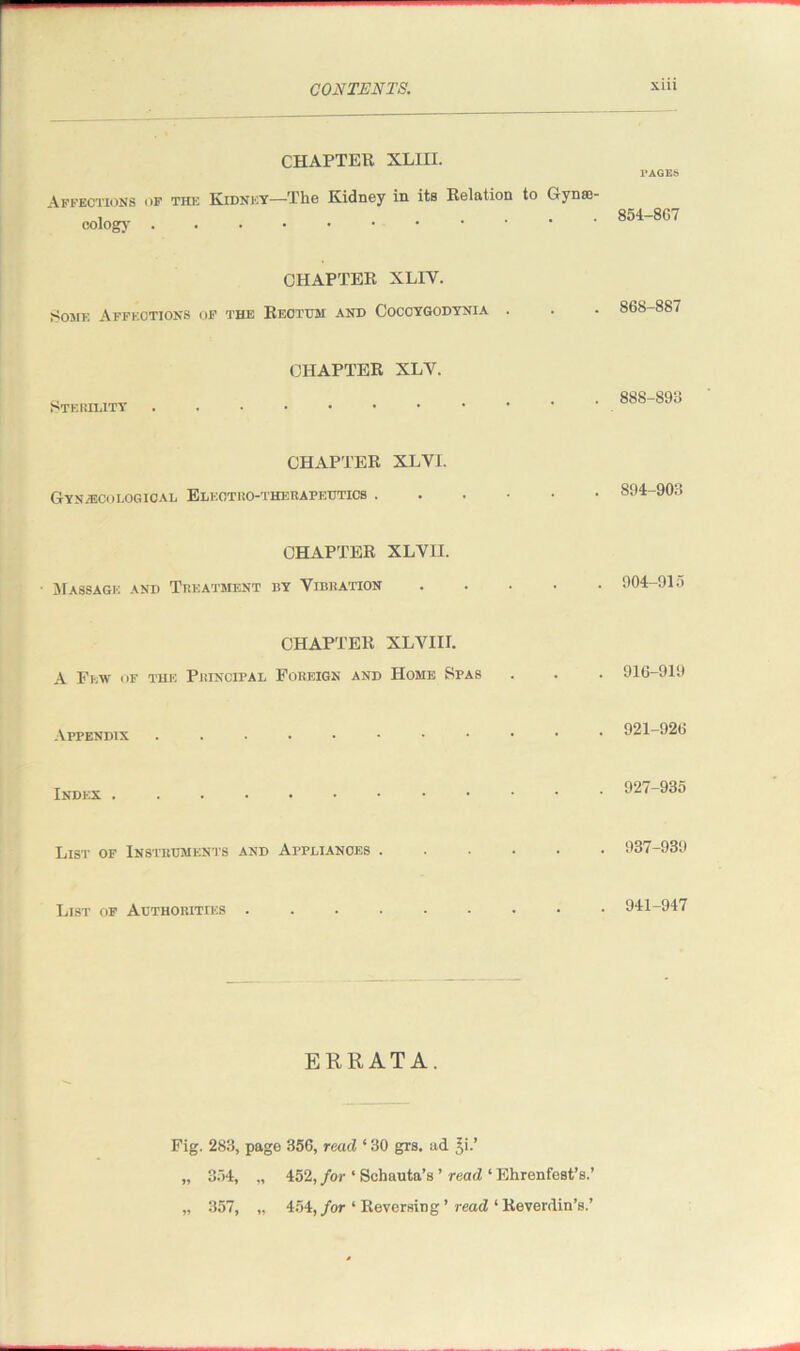 CHAPTER. XLIII. Affections of the Kidney—The Kidney in its Relation to Gynae- cology ...•••••• l'AGES 854-807 CHAPTER XLIY. Some Affections of the Rectum and Coccygodynia 868-887 Sterility CHAPTER XLV. 888-893 CHAPTER XLVI. Gynecological Electro-therapeutics . CHAPTER XLVII. ■ Massage and Treatment by Vibration CHAPTER XLVIII. A Few of the Principal Foreign and Home Spas Appendix Index List of Instruments and Appliances . List of Authorities 894-903 904-915 916-919 921-926 927-935 937-939 941-947 ERRATA. Fig. 283, page 356, read ‘ 30 grs. ad £i.’ „ 354, „ 452, for ‘ Schauta’s ’ read ‘ Ehrenfest’s.’ „ 357, „ 454, for ‘ Reversing ’ read ‘ Reverdin’s.’