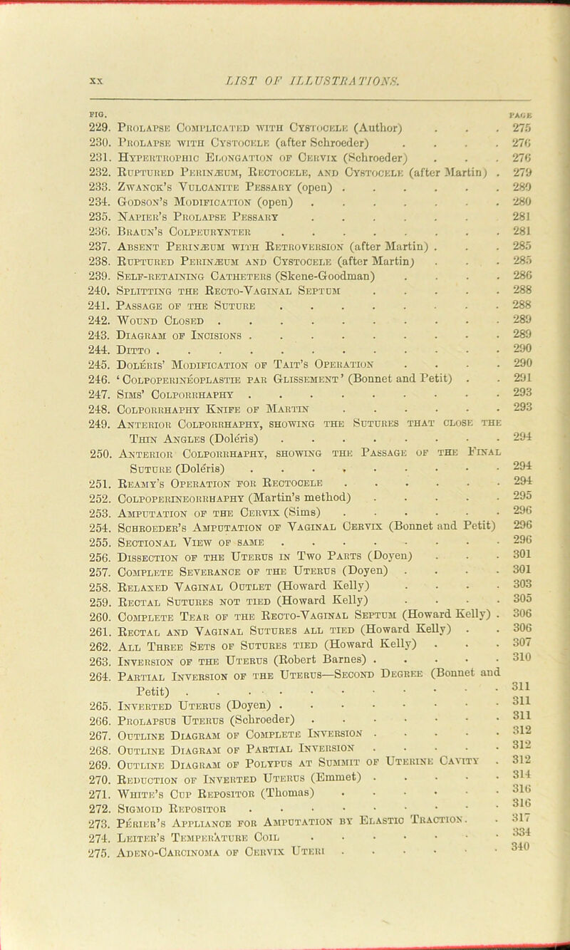 FIG. 229. Prolapse Complicated with Cystochlk (Author) 230. Prolapse with Cystocicle (after Schroeder) .... 231. Hypertrophic Elongation op Cervix (Schroeder) 232. Ruptured Perinasum, Rectooele, and Cybtockle (after Martin) . 233. Zwanck’s Vulcanite Pessary (open) ...... 234. Godson’s Modification (open) ....... 235. Napier’s Prolapse Pessary ...... 236. Braun’s Colpeuhynter ........ 237. Absent Perinasum with Retroversion (after Martin) . 238. Ruptured Perinieum and Cystocele (after Martin; 239. Self-retaining Catheters (Skene-Goodman) .... 240. Splitting the Recto-Vaginal Septum ..... 241. Passage of the Suture ........ 242. Wound Closed .......... 243. Diagram of Incisions 244. Ditto 245. Doleris’ Modification of Tait’s Operation .... 246. ‘ CoLPOPEitiNEOPLASTiE par Glissement ’ (Bonnet and Petit) . 247. Sims’ Colporrhaphy 248. Colporrhaphy Knife of Martin ...... 249. Anterior Colporrhaphy, showing the Sutures that close the Thin Angles (Doleris) ........ 250. Anterior Colporrhaphy, showing the Passage of the Pinal Suture (Doleris) 251. Reamy's Operation for Rectocele ...... 252. Colpoperineorrhaphy (Martin’s method) ..... 253. Amputation of the Cervix (Sims) ...... 254. Schroeder’s Amputation of Vaginal Cervix (Bonnet and Petit) 255. Sectional View of same ........ 256. Dissection of the Uterus in Two Parts (Doyen) 257. Complete Severance of the Uterus (Doyen) .... 258. Relaxed Vaginal Outlet (Howard Kelly) .... 259. Rectal Sutures not tied (Howard Kelly) .... 260. Complete Tear of the Recto-Vaginal Septum (Howard Kelly) . 261. Rectal and Vaginal Sutures all tied (Howard Kelly) . 262. All Three Sets of Sutures tied (Howard Kelly) 263. Inversion of the Uterus (Robert Barnes) • 264. Partial Inversion of the Uterus—Second Degree (Bonnet and Petit) . . • • 265. Inverted Uterus (Doyen) ...•••• 266. Prolapsus Uterus (Schroeder) 267. Outline Diagram of Complete Inversion 268. Outline Diagram of Partial Inversion .... 269. Outline Diagram of Polypus at Summit of Uterine Oa\ity 270. Reduction of Inverted Uterus (Emmet) .... 271. White’s Cup Repositor (Thomas) .... 272. Sigmoid Repositor ...••■•• 273. Perier’s Appliance for Amputation by Elastic Traction. 274. Letter's Temperature Coil • ••••• 275. Adeno-Carcinoma of Cervix Uteri PACE 275 276 276 279 289 280 281 281 285 285 286 288 288 289 289 290 290 291 293 293 294 294 294 295 296 296 296 301 301 303 305 306 306 307 310 311 311 311 312 312 312 314 316 316 317 334 340