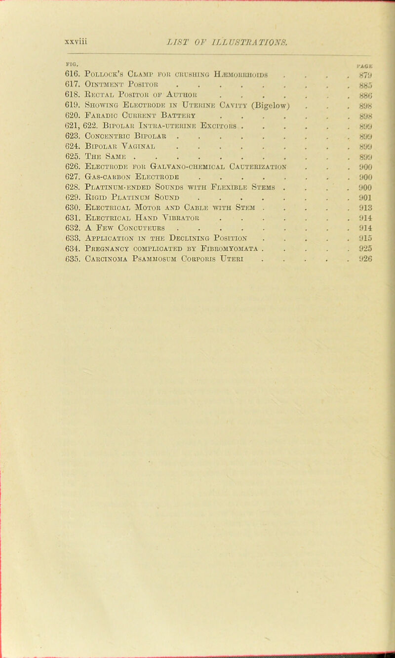FIG- i'AGK 616. Pollock’s Clamp for crushing Haemorrhoids .... XT.) 617. Ointment Positor 885 618. Rectal Positok of Author ....... 886 619. Showing Electrode in Uterine Cavity (Bigelow) . . . 898 620. Earadic Current Battery ....... 898 621. 622. Bipolar Intra-uteiiine Excitors 899 623. Conoentrio Bipolar ......... 899 624. Bipolar Vaginal ......... 899 625. The Same ........... 899 626. Electrode for Galvano-chemical Cauterization . . . 900 627. Gas-carbon Electrode 900 628. Platinum-ended Sounds with Flexible Stems .... 900 629. Rigid Platinum Sound 901 630. Electrical Motor and Cable with Stem ..... 913 631. Electrical Hand Vibrator 914 632. A Eew Concuteurs ......... 914 633. Application in the Declining Position ..... 915 634. Pregnancy complicated by Eibromyomata ..... 925 635. Carcinoma Psammosum Corporis Uteri ..... 926