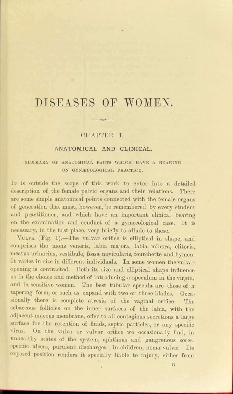 DISEASES OF WOMEN. CHAPTER I. ANATOMICAL AND CLINICAL. SUMMARY OP ANATOMICAL FACTS WHICH HAVE A BEARING ON GYNAECOLOGICAL PRACTICE. It is outside the scope of this work to enter into a detailed description of the female pelvic organs and their relations. There are some simple anatomical points connected with the female organs of generation that must, however, be remembered by every student and practitioner, and which have an important clinical bearing on the examination and conduct of a gynaecological case. It is necessary, in the first place, very briefly to allude to these. Vulva (Fig. 1).—The vulvar orifice is elliptical in shape, and comprises the mons veneris, labia majora, labia minora, clitoris, meatus urinarius, vestibule, fossa navicularis, fourchette and hymen. It varies in size in different individuals. In some women the vulvar opening is contracted. Both its size and elliptical shape influence us in the choice and method of introducing a speculum in the virgin, and in sensitive women. The best tubular specula are those of a tapering form, or such as expand with two or three blades. Occa- sionally there is complete atresia of the vaginal orifice. The sebaceous follicles on the inner surfaces of the labia, with the adjacent mucous membrane, offer to all contagious secretions a large surface for the retention of fluids, septic particles, or any specific virus. On the vulva or vulvar orifice we occasionally find, in unhealthy states of the system, aphthous and gangrenous sores, specific ulcers, purulent discharges ; in children, noma vulvte. Its exposed position renders it specially liable to injury, either from u