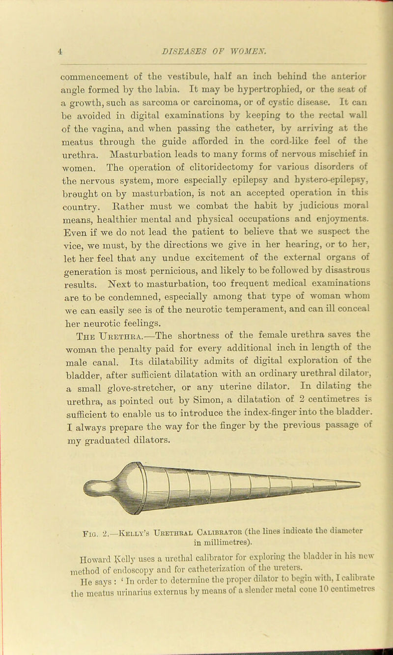 commencement of the vestibule, half an inch behind the anterior angle formed by the labia. It may be hypertrophied, or the seat of a growth, such as sarcoma or carcinoma, or of cystic disease. It can be avoided in digital examinations by keeping to the rectal wall of the vagina, and when passing the catheter, by arriving at the meatus through the guide afforded in the cord-like feel of the urethra. Masturbation leads to many forms of nervous mischief in women. The operation of clitoridectomy for various disorders of the nervous system, more especially epilepsy and hystero-epilepsy, brought on by masturbation, is not an accepted operation in this country. Rather must we combat the habit by judicious moral means, healthier mental and physical occupations and enjoyments. Even if we do not lead the patient to believe that we suspect the vice, we must, by the directions we give in her hearing, or to her, let her feel that any undue excitement of the external organs of generation is most pernicious, and likely to be followed by disastrous results. Next to masturbation, too frequent medical examinations are to be condemned, especially among that type of woman whom we can easily see is of the neurotic temperament, and can ill conceal her neurotic feelings. The Urethra.—The shortness of the female urethra saves the woman the penalty paid for every additional inch in length of the male canal. Its dilatability admits of digital exploration of the bladder, after sufficient dilatation with an ordinary urethral dilator, a small glove-stretcher, or any uterine dilator. In dilating the urethra, as pointed out by Simon, a dilatation of 2 centimetres is sufficient to enable us to introduce the index-finger into the bladder. I always prepare the way for the finger by the previous passage of my graduated dilators. Fig. 2.—Kelly’s Urethral Calibrator (the lines indicate the diameter in millimetres). Howard Roily uses a urethal calibrator for exploring the bladder in his new method of endoscopy and for catheterization of the ureters. He says : ‘ In order to determine the proper dilator to begin with, I calibrate the meatus urinarius externus by means of a slender metal cone 10 centimetres