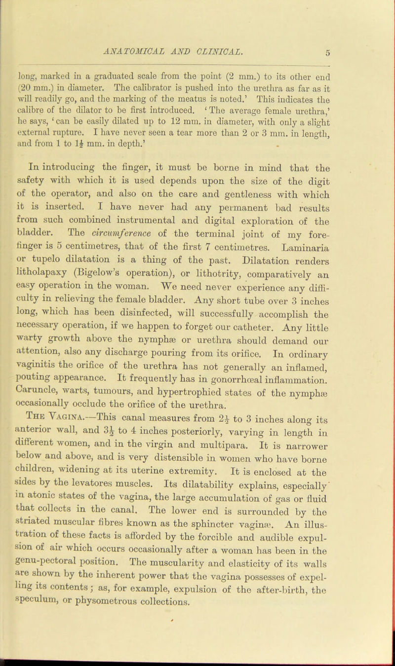 long, marked in a graduated scale from the point (2 mm.) to its other end (20 mm.) in diameter. The calibrator is pushed into the urethra as far as it will readily go, and the marking of the meatus is noted.’ This indicates the calibre of the dilator to be first introduced. ‘ The average female urethra,’ he says, ‘ can be easily dilated up to 12 mm. in diameter, with only a slight external rupture. I have never seen a tear more than 2 or 3 mm. in length, and from 1 to 1£ mm. in depth.’ In introducing the finger, it must be borne in mincl that the safety with which it is used depends upon the size of the digit of the operator, and also on the care and gentleness with which it is inserted. I have never had any permanent bad results from such combined instrumental and digital exploration of the bladder. The circumference of the terminal joint of my fore- finger is 5 centimetres, that of the first 7 centimetres. Laminaria or tupelo dilatation is a thing of the past. Dilatation renders litholapaxy (Bigelow’s operation), or lithotrity, comparatively an easy operation in the woman. We need never experience any diffi- culty in relieving the female bladder. Any short tube over 3 inches long, which has been disinfected, will successfully accomplish the necessary operation, if we happen to forget our catheter. Any little warty growth above the nymphse or urethra should demand our attention, also any discharge pouring from its orifice. In ordinary vaginitis the orifice of the urethra has not generally an inflamed, pouting appearance. It frequently has in gonorrhoeal inflammation. Caruncle, warts, tumours, and hypertrophied states of the nymphie occasionally occlude the orifice of the urethra. The Vagina.—This canal measures from 24 to 3 inches along its anterior wall, and 3J- to 4 inches posteriorly, varying in length in different women, and in the virgin and multipara. It is narrower below and above, and is very distensible in women who have borne children, widening at its uterine extremity. It is enclosed at the sides by the levatores muscles. Its dilatability explains, especially' in atonic states of the vagina, the large accumulation of gas or fluid that collects in the canal. The lower end is surrounded by the stiiated muscular fibres known as the sphincter vagina\ An illus- tiation of these facts is afforded by the forcible and audible expul- sion of air which occurs occasionally after a woman has been in the genu-pectoral position. The muscularity and elasticity of its walls are shown by the inherent power that the vagina possesses of expel- ling its contents; as, for example, expulsion of the after-birth, the •speculum, or physometrous collections.
