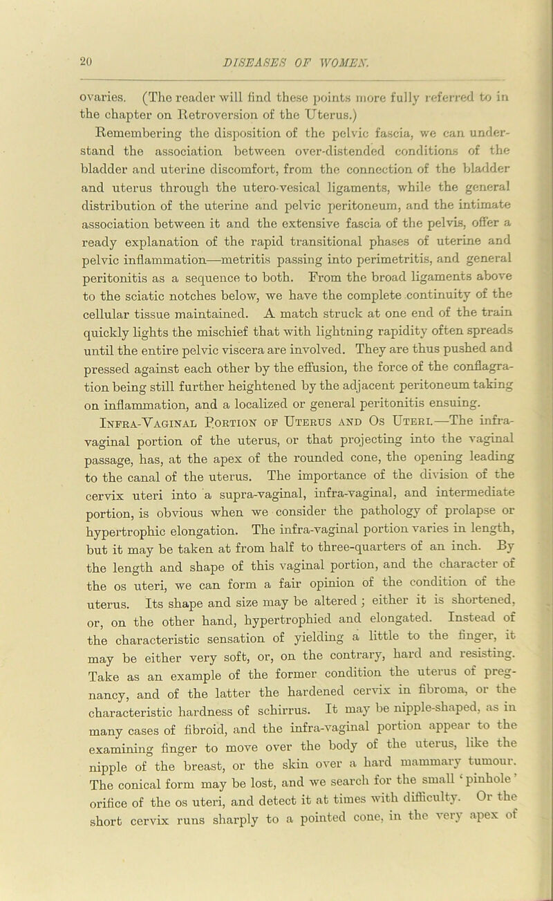 ovaries. (The reader will find these points more fully referred to in the chapter on Retroversion of the Uterus.) Remembering the disposition of the pelvic fascia, we can under- stand the association between over-distended conditions of the bladder and uterine discomfort, from the connection of the bladder and uterus through the utero-vesical ligaments, while the general distribution of the uterine and pelvic peritoneum, and the intimate association between it and the extensive fascia of the pelvis, offer a ready explanation of the rapid transitional phases of uterine and pelvic inflammation—metritis passing into perimetritis, and general peritonitis as a sequence to both. From the broad ligaments above to the sciatic notches below, we have the complete continuity of the cellular tissue maintained. A match struck at one end of the train quickly lights the mischief that with lightning rapidity often spreads until the entire pelvic viscera are involved. They are thus pushed and pressed against each other by the effusion, the force of the conflagra- tion being still further heightened by the adjacent peritoneum taking on inflammation, and a localized or general peritonitis ensuing. Infra-Yaginal Rortion of Uterus and Os Uteri.—The infra- vaginal portion of the uterus, or that projecting into the vaginal passage, has, at the apex of the rounded cone, the opening leading to the canal of the uterus. The importance of the division of the cervix uteri into a supra-vagimal, infra-vaginal, and intermediate portion, is obvious when we consider the pathology of prolapse or hypertrophic elongation. The infra-vaginal portion v aries in length, but it may be taken at from half to three-quarters of an inch. By the length and shape of this vaginal portion, and the character of the os uteri, we can form a fair opinion of the condition of the uterus. Its shape and size may be altered ; either it is shortened, or, on the other hand, hypertrophied and elongated. Instead of the characteristic sensation of yielding a little to the finger, it may be either very soft, or, on the contrary, hard and resisting. Take as an example of the former condition the uterus of preg- nancy, and of the latter the hardened cervix in fibroma, or the characteristic hardness of schirrus. It may be nipple-shaped, as in many cases of fibroid, and the infra-vaginal portion appear to the examining finger to move over the body of the uterus, like the nipple of the breast, or the skin over a hard mammary tumoui. The conical form may be lost, and we search for the small pinhole orifice of the os uteri, and detect it at times with difficulty. Or the short cervix runs sharply to a pointed cone, in the very apex of