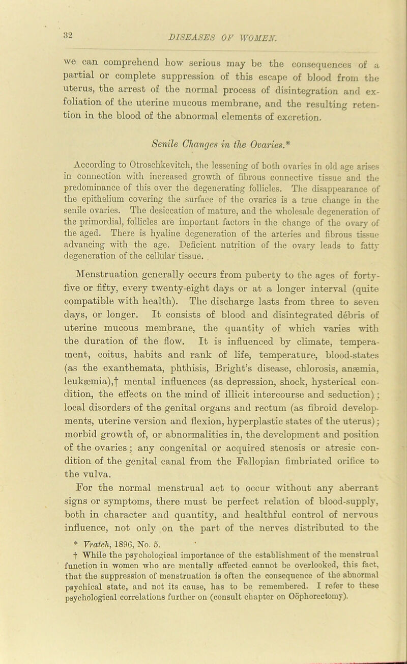 82 we can comprehend bow serious may be the consequences of a partial or complete suppression of this escape of blood from the uterus, the arrest of the normal process of disintegration and ex- foliation of the uterine mucous membrane, and the resulting reten- tion in the blood of the abnormal elements of excretion. Senile Changes in the Ovaries * According to Otroschkevitch, the lessening of both ovaries in old age arises in connection with increased growth of fibrous connective tissue and the predominance of this over the degenerating follicles. The disappearance of the epithelium covering the surface of tire ovaries is a true change in the senile ovaries. The desiccation of mature, and the wholesale degeneration of the primordial, follicles are important factors in the change of the ovary of the aged. There is hyaline degeneration of the arteries and fibrous tissue advancing with the age. Deficient nutrition of the ovary leads to fatty degeneration of the cellular tissue. Menstruation generally occurs from puberty to the ages of forty- five or fifty, every twenty-eight days or at a longer interval (quite compatible with health). The discharge lasts from three to seven days, or longer. It consists of blood and disintegrated debris of uterine mucous membrane, the quantity of which varies with the duration of the flow. It is influenced by climate, tempera- ment, coitus, habits and rank of life, temperature, blood-states (as the exanthemata, phthisis, Bright’s disease, chlorosis, anaemia, leukaemia),f mental influences (as depression, shock, hysterical con- dition, the effects on the mind of illicit intercourse and seduction); local disorders of the genital organs and rectum (as fibroid develop- ments, uterine version and flexion, hyperplastic states of the uterus); morbid growth of, or abnormalities in, the development and position of the ovai'ies; any congenital or acquired stenosis or atresic con- dition of the genital canal from the Fallopian fimbriated orifice to the vulva. For the normal menstrual act to occur without any aberrant signs or symptoms, there must be perfect relation of blood-supply, both in character and quantity, and healthful control of nervous influence, not only on the part of the nerves distributed to the * Vratch, 1896, No. 5. f While the psychological importance of the establishment of the menstrual function in women who are mentally affected cannot be overlooked, this fact, that the suppression of menstruation is often the consequence of the abnormal psychical state, and not its cause, has to be remembered. I refer to these psychological correlations further on (consult chapter on Oophorectomy).