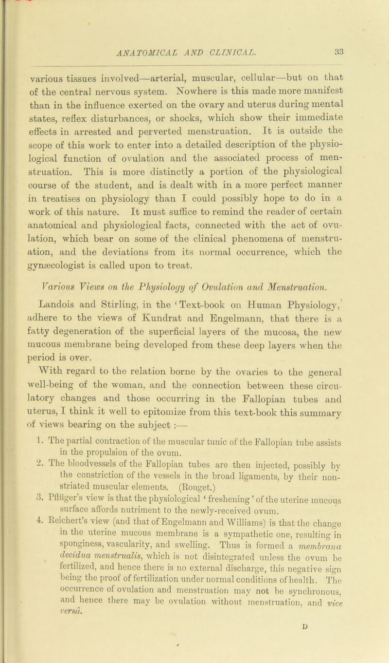 various tissues involved—arterial, muscular, cellular—but on that of the central nervous system. Nowhere is this made more manifest than in the influence exerted on the ovary and uterus during mental states, reflex disturbances, or shocks, which show their immediate effects in arrested and perverted menstruation. It is outside the scope of this work to enter into a detailed description of the physio- logical function of ovulation and the associated process of men- struation. This is more distinctly a portion of the physiological course of the student, and is dealt with in a more perfect manner in treatises on physiology than I could possibly hope to do in a work of this nature. It must suffice to remind the reader of certain anatomical and physiological facts, connected with the act of ovu- lation, which bear on some of the clinical phenomena of menstru- ation, and the deviations from its normal occurrence, which the gynaecologist is called upon to treat. Various Views on the Physiology of Ovulation and Menstruation. Landois and Stirling, in the ‘Text-book on Human Physiology, adhere to the views of Kundrat and Engelmann, that there is a fatty degeneration of the superficial layers of the mucosa, the new mucous membrane being developed from these deep layers when the period is over. With regard to the relation borne by the ovaries to the general well-being of the woman, and the connection between these circu- latory changes and those occurring in the Fallopian tubes and uterus, I think it well to epitomize from this text-book this summary of Hews bearing on the subject :— 1. The partial contraction of the muscular tunic of the Fallopian tube assists in the propulsion of the ovum. The bloodvessels of the Fallopian tubes are then injected, possibly by the constriction of the vessels in the broad ligaments, by their non- striated muscular elements. (Rouget.) 3. Pfluger’s view is that the physiological ‘ freshening ’ of the uterine mucous surface affords nutriment to the newly-received ovum. 4. Reichert’s view (and that of Engelmann and Williams) is that the change in the uterine mucous membrane is a sympathetic one, resulting in sponginess, vascularity, and swelling. Thus is formed a membrana decidua menstrualis, which is not disintegrated unless the ovum be fertilized, and hence there is no external discharge, this negative sign being tlie proof of fertilization under normal conditions of health. The occurrence of ovulation and menstruation may not be synchronous, and hence there may be ovulation without menstruation, and vice versa. D