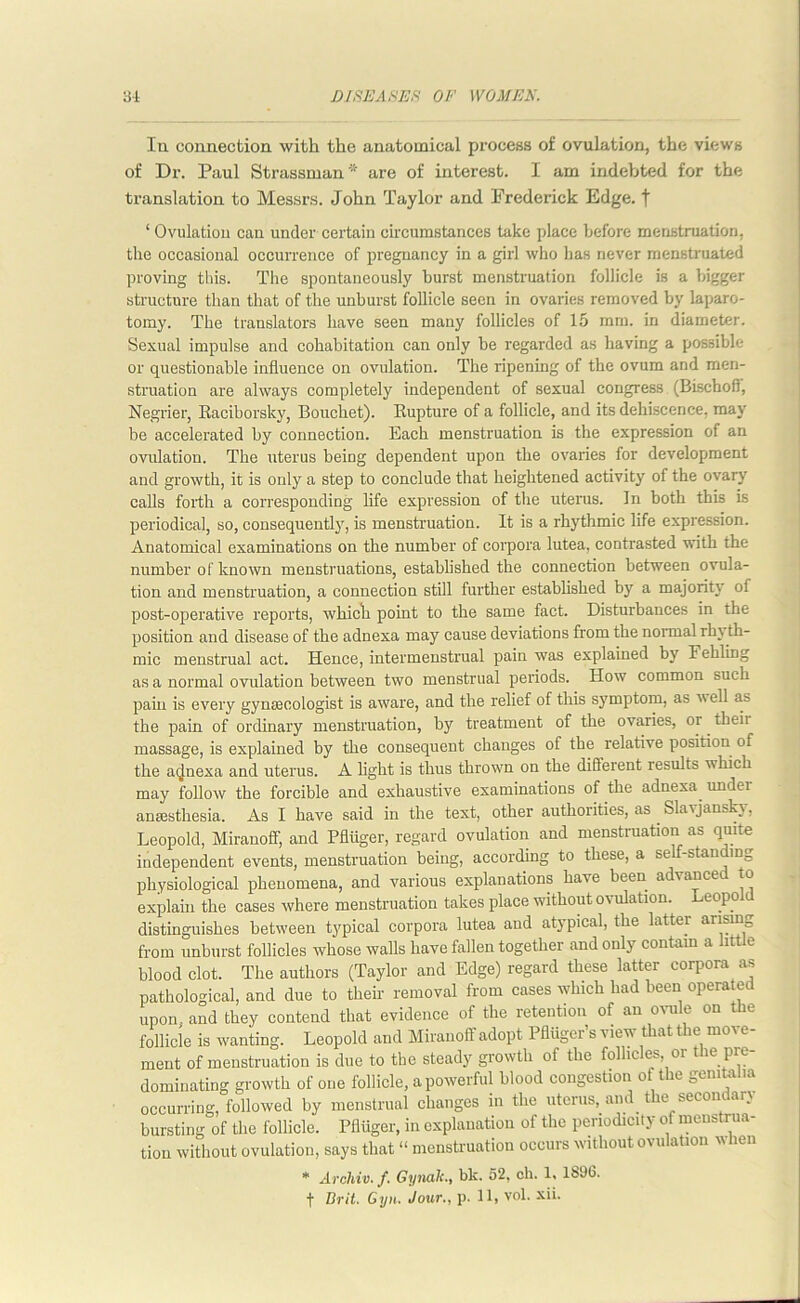 la connection with the anatomical process of ovulation, the views of Dr. Paul Strassman'* are of interest. I am indebted for the translation to Messrs. John Taylor and Frederick Edge, f ‘ Ovulation can under certain circumstances take place before menstruation, the occasional occurrence of pregnancy in a girl who lias never menstruated proving this. The spontaneously burst menstruation follicle is a bigger structure than that of the unburst follicle seen in ovaries removed by laparo- tomy. The translators have seen many follicles of 15 mm. in diameter. Sexual impulse and cohabitation can only be regarded as having a possible or questionable influence on ovulation. The ripening of the ovum and men- struation are always completely independent of sexual congress (Bischoff, Negrier, Raciborsky, Bouchet). Rupture of a follicle, and its dehiscence, may be accelerated by connection. Each menstruation is the expression of an ovulation. The uterus being dependent upon the ovaries for development and growth, it is only a step to conclude that heightened activity of the ovary calls forth a corresponding life expression of the uterus. In both this is periodical, so, consequently, is menstruation. It is a rhythmic life expression. Anatomical examinations on the number of corpora lutea, contrasted with the number of known menstruations, estabh'shed the connection between ovula- tion and menstruation, a connection still further established by a majority of post-operative reports, which point to the same fact. Disturbances in the position and disease of the adnexa may cause deviations from the normal rh} th- mic menstrual act. Hence, intermenstrual pain was explained by Fehling as a normal ovulation between two menstrual periods. How common such pain is every gynaecologist is aware, and the relief of this symptom, as well as the pain of ordinary menstruation, by treatment of the ovaries, or. theii massage, is explained by the consequent changes of the relative position of the adnexa and uterus. A light is thus thrown on the different results which may follow the forcible and exhaustive examinations of the adnexa under anaesthesia. As I have said in the text, other authorities, as Slayjansky, Leopold, Miranoff, and Pfliiger, regard ovulation and menstruation as quite independent events, menstruation being, according to these, a self stair m_ physiological phenomena, and various explanations have been advanced to explain the cases where menstruation takes place without ovulation. Leopold distinguishes between typical corpora lutea and atypical, the latter arising from unburst follicles whose walls have fallen together and only contain a little blood clot. The authors (Taylor and Edge) regard these latter corpora as pathological, and due to their removal from cases which had been operated upon, and they contend that evidence of the retention of an ovule on the follicle is wanting. Leopold and Miranoff adopt Pfliiger’s view that the move- ment of menstruation is due to the steady growth of the follicles, or the pre- dominating growth of one follicle, a powerful blood congestion of the genitalia occurring, followed by menstrual changes in the uterus, and the seconder} bursting of the follicle. Pfliiger, in explanation of the periodicity of menstrua- tion without ovulation, says that “ menstruation occurs without ovulation lien * Archiv. f. Gyndk.y bk. 52, ch. 1* 1690. f Brit. Gyn. Jour., p. 11, vol. xii.