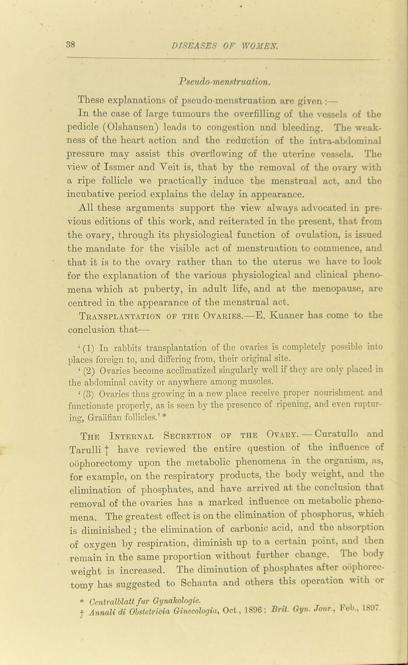 Pseudo-menstruation. These explanations of pseudo-menstruation are given:— In the case of large tumours the overfilling of the vessels of the pedicle (Olshausen) leads to congestion and bleeding. The weak- ness of the heart action and the reduction of the intra-abdominal pressure may assist this overflowing of the uterine vessels. The view of Issmer and Yeit is, that by the removal of the ovary with a ripe follicle we practically induce the menstrual act, and the incubative period explains the delay in appearance. All these arguments support the view always advocated in pre- vious editions of this work, and reiterated in the present, that from the ovai'y, through its physiological function of ovulation, is issued the mandate for the visible act of menstruation to commence, and that it is to the ovary rather than to the uterus we have to look for the explanation of the various physiological and clinical pheno- mena which at puberty, in adult life, and at the menopause, are centred in the appearance of the menstrual act. Transplantation of the Ovaries.—E. Kuaner has come to the conclusion that-— ‘ (1) In rabbits transplantation of the ovaries is completely possible into places foreign to, and differing from, their original site. ‘ (2) Ovaries become acclimatized singularly well if they are only placed in the abdominal cavity or anywhere among muscles. < (3) Ovaries thus growing in a new place receive proper nourishment and functionate properly, as is seen by the presence of ripening, and even ruptur- ing, Graafian follicles.’ * The Internal Secretion of the Ovary. — Curatullo and Tarulli I have reviewed the entire question of the influence of oophorectomy upon the metabolic phenomena in the organism, as, for example, on the respiratory products, the body weight, and the elimination of phosphates, and have arrived at the conclusion that removal of the ovaries has a marked influence on metabolic pheno- mena. The greatest effect is on the elimination of phosphorus, which is diminished; the elimination of carbonic acid, and the absorption of oxygen by respiration, diminish up to a certain point, and then remain in the same proportion without further change. The body weight is increased. The diminution of phosphates after oophorec- tomy has suggested to Schauta and others this operation with or * Centralblatt fur Gynaleologie. j- Annali di Obstelricia Oinecologia, Oct., 1896; Brit. Gyn. Jour., Feb., lt>9(.