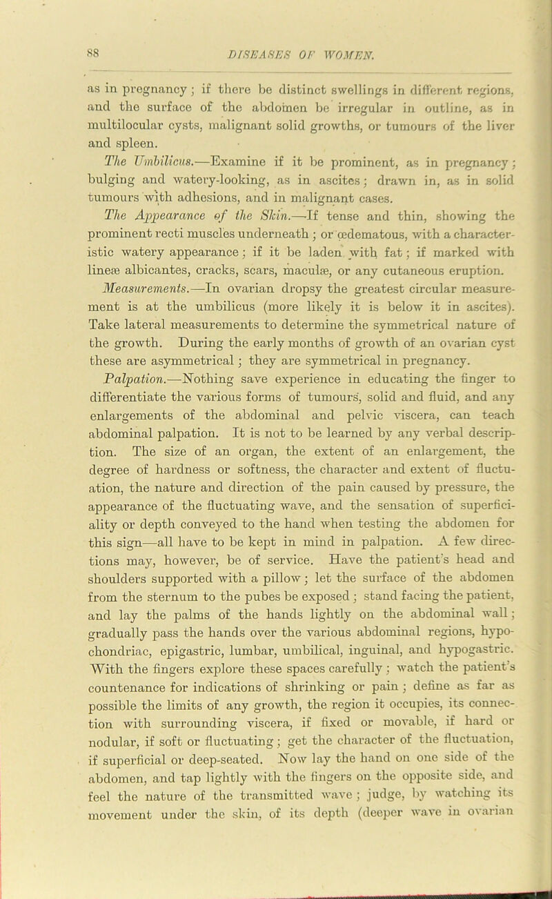 as in pregnancy ; if there be distinct swellings in different regions, and the surface of the abdomen be irregular in outline, as in multilocular cysts, malignant solid growths, or tumours of the liver and spleen. The Umbilicus.—Examine if it be prominent, as in pregnancy; bulging and watery-looking, as in ascites; drawn in, as in solid tumours with adhesions, and in malignant cases. The Appearance of the Shin.—-If tense and thin, showing the prominent recti muscles underneath ; or oedematous, with a character- istic watery appearance; if it be laden with fat; if marked with line® albicantes, cracks, scars, maculae, or any cutaneous eruption. Measurements.—In ovarian dropsy the greatest circular measure- ment is at the umbilicus (more likely it is below it in ascites). Take lateral measurements to determine the symmetrical nature of the growth. During the early months of growth of an ovarian cyst these are asymmetrical; they are symmetrical in pregnancy. Palpation.—Nothing save experience in educating the finger to differentiate the various forms of tumours, solid and fluid, and any enlargements of the abdominal and pelvic viscera, can teach abdominal palpation. It is not to be learned by any verbal descrip- tion. The size of an organ, the extent of an enlargement, the degree of hardness or softness, the character and extent of fluctu- ation, the nature and direction of the pain caused by pressure, the appearance of the fluctuating wave, and the sensation of superfici- ality or depth conveyed to the hand when testing the abdomen for this sign—all have to be kept in mind in palpation. A few direc- tions may, however, be of service. Have the patient's head and shoulders supported with a pillow; let the surface of the abdomen from the sternum to the pubes be exposed; stand facing the patient, and lay the palms of the hands lightly on the abdominal wall; gradually pass the hands over the various abdominal regions, hypo- chondriac, epigastric, lumbar, umbilical, inguinal, and hypogastric. With the fingers explore these spaces carefully ; watch the patient's countenance for indications of shrinking or pain; define as far as possible the limits of any growth, the region it occupies, its connec- tion with surrounding viscera, if fixed or movable, if hard or nodular, if soft or fluctuating; get the character of the fluctuation, if superficial or deep-seated. Now lay the hand on one side of the abdomen, and tap lightly with the fingers on the opposite side, and feel the nature of the transmitted wave ; .judge, by watching its movement under the skin, of its depth (deeper wave in ovarian