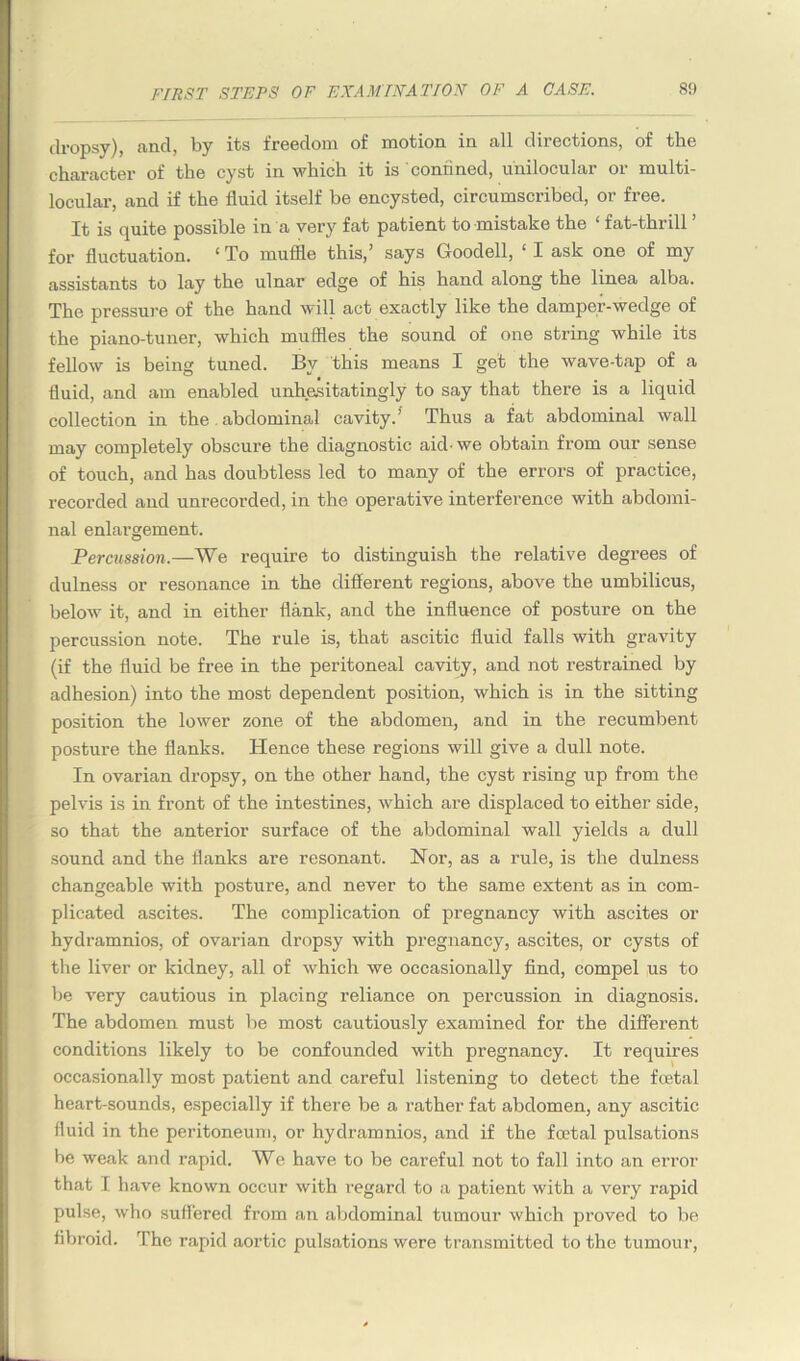 dropsy), and, by its freedom of motion in all directions, of the character of the cyst in which it is confined, unilocular or multi- locular, and if the fluid itself be encysted, circumscribed, or free. It is quite possible in a very fat patient to'mistake the fat-thiill for fluctuation. ‘ To muffle this,’ says Goodell, ‘ I ask one of my assistants to lay the ulnar edge of his hand along the linea alba. The pressure of the hand will act exactly like the damper-wedge of the piano-tuner, which muffles the sound of one string while its fellow is being tuned. By this means I get the wave-tap of a fluid, and am enabled unhesitatingly to say that there is a liquid collection in the abdominal cavity.’ Thus a fat abdominal wall may completely obscure the diagnostic aid-we obtain from our sense of touch, and has doubtless led to many of the errors of practice, recorded and unrecorded, in the operative interference with abdomi- nal enlai-gement. Percussion.—We require to distinguish the relative degrees of dulness or resonance in the different regions, above the umbilicus, below it, and in either flank, and the influence of posture on the percussion note. The rule is, that ascitic fluid falls with gravity (if the fluid be free in the peritoneal cavity, and not restrained by adhesion) into the most dependent position, which is in the sitting position the lower zone of the abdomen, and in the recumbent posture the flanks. Hence these regions will give a dull note. In ovarian dropsy, on the other hand, the cyst rising up from the pelvis is in front of the intestines, which are displaced to either side, so that the anterior surface of the abdominal wall yields a dull sound and the flanks are resonant. Nor, as a rule, is the dulness changeable with posture, and never to the same extent as in com- plicated ascites. The complication of pregnancy with ascites or hydramnios, of ovarian dropsy with pregnancy, ascites, or cysts of the liver or kidney, all of which we occasionally find, compel us to be very cautious in placing reliance on percussion in diagnosis. The abdomen must be most cautiously examined for the different conditions likely to be confounded with pregnancy. It requires occasionally most patient and careful listening to detect the foetal heart-sounds, especially if there be a rather fat abdomen, any ascitic fluid in the peritoneum, or hydramnios, and if the foetal pulsations be weak and rapid. We have to be careful not to fall into an error that I have known occur with regard to a patient with a very rapid pulse, who suffered from an abdominal tumour which proved to be fibroid. The rapid aortic pulsations were transmitted to the tumour,