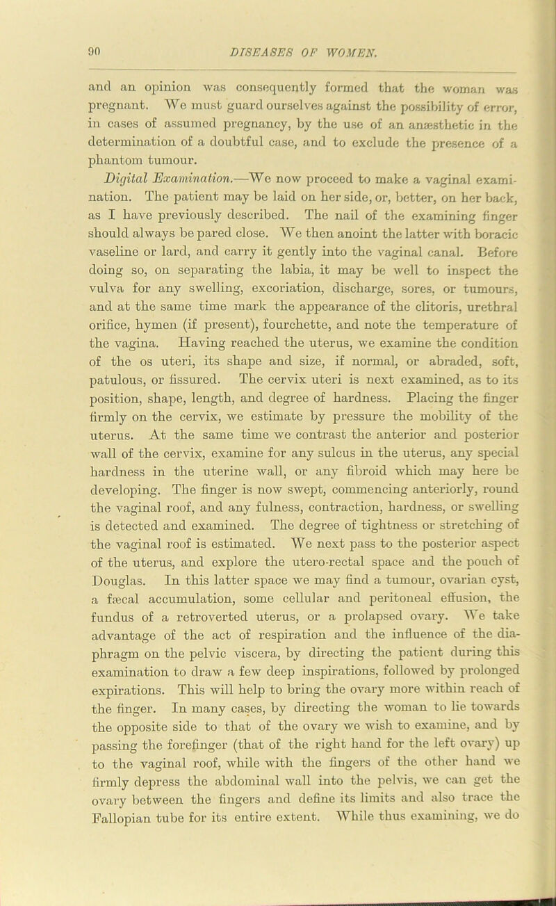 and an opinion was consequently formed that the woman was pregnant. We must guard ourselves against the possibility of error, in cases of assumed pregnancy, by the use of an anaesthetic in the determination of a doubtful case, and to exclude the presence of a phantom tumour. Digital Examination.—We now proceed to make a vaginal exami- nation. The patient may be laid on her side, or, better, on her back, as I have previously described. The nail of the examining finger should always be pared close. We then anoint the latter with boracic vaseline or lard, and carry it gently into the vaginal canal. Before doing so, on separating the labia, it may be well to inspect the vulva for any swelling, excoriation, discharge, sores, or tumours, and at the same time mark the appearance of the clitoris, urethral orifice, hymen (if present), fourchette, and note the temperature of the vagina. Having reached the uterus, we examine the condition of the os uteri, its shape and size, if normal, or abraded, soft, patulous, or fissured. The cervix uteri is next examined, as to its position, shape, length, and degree of hardness. Placing the finger firmly on the cervix, we estimate by pressure the mobility of the uterus. At the same time we contrast the anterior and posterior wall of the cervix, examine for any sulcus in the uterus, any special hardness in the uterine wall, or any fibroid which may here be developing. The finger is now swept, commencing anteriorly, round the vaginal roof, and any fulness, contraction, hardness, or swelling is detected and examined. The degree of tightness or stretching of the vaginal roof is estimated. We next pass to the posterior aspect of the uterus, and explore the utero-rectal space and the pouch of Douglas. In this latter space we may find a tumour, ovarian cyst, a fsecal accumulation, some cellular and peritoneal effusion, the fundus of a retroverted uterus, or a prolapsed ovary. We take advantage of the act of respiration and the influence of the dia- phragm on the pelvic viscera, by directing the patient during this examination to draw a few deep inspirations, followed by prolonged expirations. This will help to bring the ovary more within reach of the finger. In many cases, by directing the woman to lie towards the opposite side to that of the ovary we wish to examine, and by passing the forefinger (that of the right hand for the left ovary) up to the vaginal roof, while with the fingers of the other hand we firmly depress the abdominal wall into the pelvis, we can get the ovary between the fingers and define its limits and also trace the Fallopian tube for its entire extent. While thus examining, we do