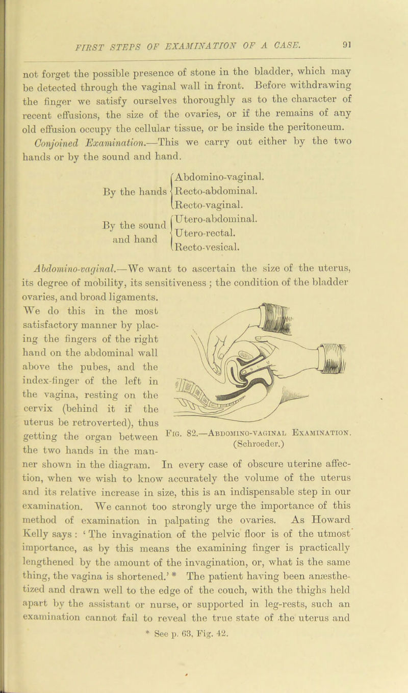 not forget the possible presence of stone in the bladder, which may be detected through the vaginal wall in front. Before withdrawing the linger we satisfy ourselves thoroughly as to the character of recent effusions, the size of the ovaries, or if the remains of any old effusion occupy the cellular tissue, or be inside the peritoneum. Conjoined Examination.-—This we carry out either by the two hands or by the sound and hand. By the hands By the sound and hand Abdomino-vaginal, Recto-abdominal. Recto-vaginal. U tero-abdominal. Utero-rectal. Recto-vesical. Fig. 82.- -Abbomino-vaginal Examination. (Schroeder.) Abdomino-vaginal.—We want to ascertain the size of the uterus, its degree of mobility, its sensitiveness ; the condition of the bladder ovaries, and broad ligaments. We do this in the most satisfactory manner by plac- ing the fingers of the right hand on the abdominal wall above the pubes, and the index-finger of the left in the vagina, resting on the cervix (behind it if the uterus be retroverted), thus getting the organ between the two hands in the man- ner shown in the diagram. In every case of obscure uterine affec- tion, when we wish to know accurately the volume of the uterus and its relative increase in size, this is an indispensable step in our examination. We cannot too strongly urge the importance of this method of examination in palpating the ovaries. As Howard Kelly says : ‘ The invagination of the pelvic floor is of the utmost importance, as by this means the examining finger is practically lengthened by the amount of the invagination, or, what is the same thing, the vagina is shortened.’ * The patient having been anesthe- tized and drawn well to the edge of the couch, with the thighs held apart by the assistant or nurse, or supported in leg-rests, such an examination cannot fail to reveal the true state of -the uterus and * See p. 03. Fig. 42.