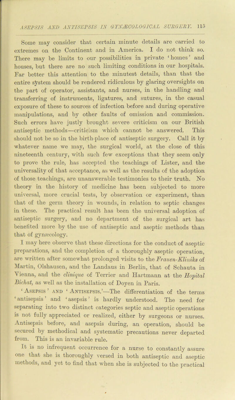 Some may consider that certain minute details are carried to extremes on the Continent and in America. I do not think so. There may be limits to our possibilities in private ‘homes’ and houses, but there are no such limiting conditions in our hospitals. Far better this attention to the minutest details, than that the entire system should be rendered ridiculous by glaring oversights on the part of operator, assistants, and nurses, in the handling and transferring of instruments, ligatures, and sutures, in the casual exposure of these to sources of infection before and during operative manipulations, and by other faults of omission and commission. Such errors have justly brought severe criticism on our British antiseptic methods—criticism which cannot be answered. This should not be so in the birth-place of antiseptic surgery. Call it by whatever name we may, the surgical world, at the close of this nineteenth century, with such few exceptions that they seem only to prove the rule, has accepted the teachings of Lister, and the universality of that acceptance, as well as the results of the adoption of those teachings, are unanswerable testimonies to their truth. No theory in the history of medicine has been subjected to more universal, more crucial tests, by observation or experiment, than that of the germ theory in wounds, in relation to septic changes in these. The practical result has been the universal adoption of antiseptic surgery, and no department of the surgical art has benefited more by the use of antiseptic and aseptic methods than that of gynaecology. I may here observe that these directions for the conduct of aseptic preparations, and the completion of a thoroughly aseptic operation, are written after somewhat prolonged visits to the Frauen-Klinihs of Martin, Olshausen, and the Landaus in Berlin, that of Schauta in Vienna, and the clinique of Terrier and Hartmann at the Hopital Bichat, as well as the installation of Doyen in Paris. ‘ Asepsis ’ and ‘ Antisepsis.’—The differentiation of the terms ‘antisepsis’ and ‘asepsis’ is hardly understood. The need for separating into two distinct categories septic and aseptic operations is not fully appreciated or realized, either by surgeons or nurses. Antisepsis before, and asepsis during, an operation, should be secured by methodical and systematic precautions never departed from. This is an invariable rule. It is no infrequent occurrence for a nurse to constantly assure one that she is thoroughly versed in both antiseptic and aseptic methods, and yet to find that when she is subjected to the practical