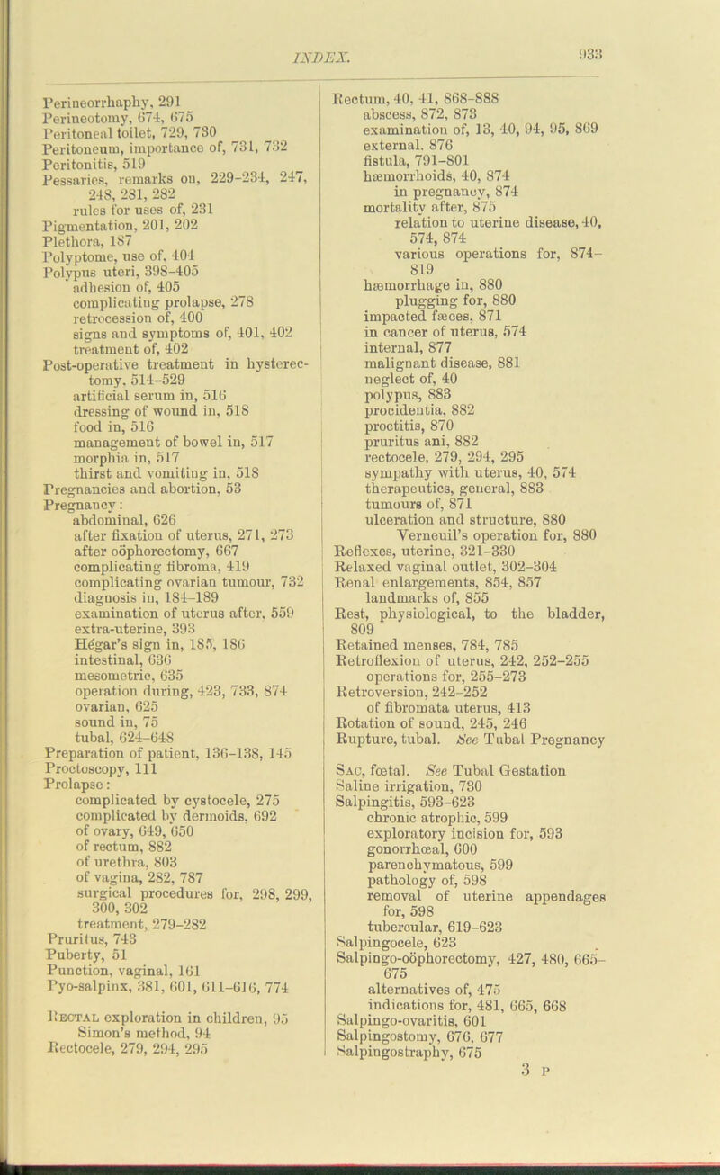 !>3: Perineorrhaphy, 291 Perineotomy, 674, 675 Peritoneal toilet, 729, 730 Peritoneum, importance of, 731, 732 Peritonitis, 519 Pessaries, remarks on, 229-234, 247, 248, 281, 282 rules for uses of, 231 Pigmentation, 201, 202 Plethora, 187 Polyptome, use of, 404 Polypus uteri, 398-405 * adhesion of, 405 complicating prolapse, 278 retrocession of, 400 signs and symptoms of, 401, 402 treatment of, 402 Post-operative treatment in hysterec- tomy. 514-529 artificial serum in, 516 dressing of wound in, 518 food in, 516 management of bowel in, 517 morphia in, 517 thirst and vomiting in, 518 Pregnancies and abortion, 53 Pregnancy: abdominal, 626 after fixation of uterus, 271, 273 after oophorectomy, 667 complicating fibroma, 419 complicating ovarian tumour, 732 diagnosis in, 184-189 examination of uterus after, 559 extra-uterine, 393 Hegar’s sign in, 185, 186 intestinal, 636 mesometric, 635 operation during, 423, 733, 874 ovarian, 625 sound in, 75 tubal, 624-64S Preparation of patient, 136-13S, 145 Proctoscopy, 111 Prolapse: complicated by cystocele, 275 complicated by dermoids, 692 of ovary, 649, 650 of rectum, 882 of urethra, 803 of vagina, 282, 787 surgical procedures for, 298, 299, 300, 302 treatment, 279-282 Pruritus, 743 Puberty, 51 Punction, vaginal, 161 Pyo-salpinx, 381, 601, 611-616, 774 Rectal exploration in children, 95 Simon’s method, 94 Eectocele, 279, 294, 295 Rectum, 40, 41, S68-888 abscess, 872, 873 examination of, 13, 40, 94, 95, 869 external. 876 fistula, 791-801 hemorrhoids, 40, 874 in pregnancy, 874 mortality after, 875 relation to uterine disease, 40, 574, 874 various operations for, 874- 819 hemorrhage in, 880 plugging for, 880 impacted feces, 871 in cancer of uterus, 574 internal, 877 malignant disease, 881 neglect of, 40 polypus, 883 procidentia, 882 proctitis, 870 pruritus ani, 882 rectocele, 279, 294, 295 sympathy with uterus, 40, 574 therapeutics, general, 883 tumours of, 871 ulceration and structure, 880 Yerneuil’s operation for, 880 Reflexes, uterine, 321-330 Relaxed vaginal outlet, 302-304 Renal enlargements, 854, 857 landmarks of, 855 Rest, physiological, to the bladder, 809 Retained menses, 784, 785 Retroflexion of uterus, 242, 252-255 operations for, 255-273 Retroversion, 242-252 of fibromata uterus, 413 Rotation of sound, 245, 246 Rupture, tubal, See Tubal Pregnancy Sac, foetal. See Tubal Gestation Saline irrigation, 730 Salpingitis, 593-623 chronic atrophic, 599 exploratory incision for, 593 gonorrhoeal, 600 parenchymatous, 599 pathology of, 598 removal of uterine appendages for, 598 tubercular, 619-623 Salpingocele, 623 Salpingo-oophorectomy, 427, 480, 665- 675 alternatives of, 475 indications for, 481, 665, 668 Salpingo-ovaritis, 601 Salpingostomy, 676. 677 Salpingostraphy, 675 3 p