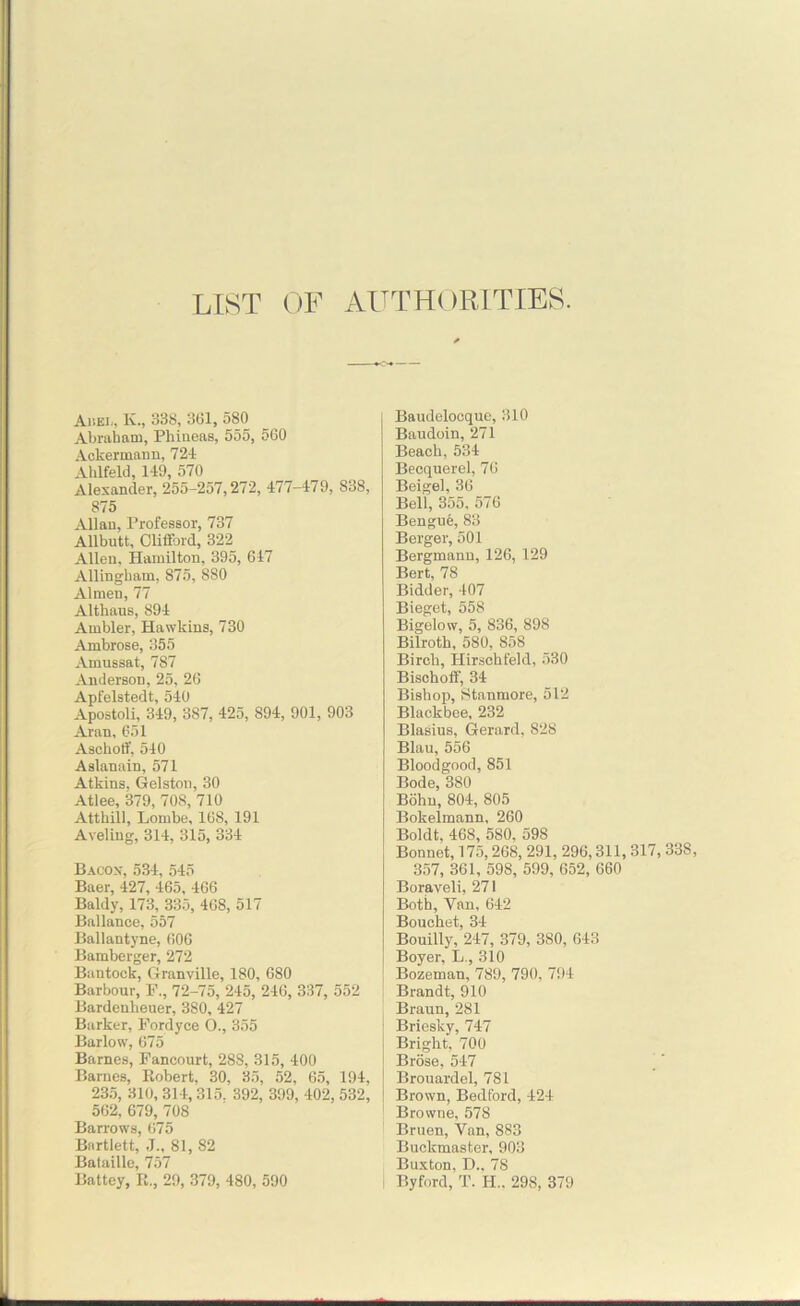 LIST OF AUTHORITIES. Aiiei<, K., 338, 361, 580 Abraham, Phineas, 555, 560 Ackermann, 721 Ahlfeld, 149, 570 Alexander, 255-257,272, 477-479, 838, 875 Allan, Professor, 737 Allbutt, Clifford, 322 Allen, Hamilton, 395, 647 Allingham, 875, 880 Almen, 77 Althaus, 894 Ambler, Hawkins, 730 Ambrose, 355 Amussat, 787 Anderson, 25, 26 Apfelstedt, 540 Apostoli, 349, 387, 425, 894, 901, 903 Aran, 651 Aschoff, 540 Aslanain, 571 Atkins, Gelston, 30 Atlee, 379, 708, 710 Atthill, Lombe, 168, 191 Aveling, 314, 315, 334 Bacon, 534, 545 Baer, 427, 465, 466 Baldy, 173, 335, 468, 517 Ballance, 557 Ballantyne, 606 Bamberger, 272 Bantoek, Granville, 180, 680 Barbour, F., 72-75, 245, 246, 337, 552 Bardenbeuer, 380, 427 Barker, Fordyce O., 355 Barlow, 675 Barnes, Fancourt, 288, 315, 400 Barnes, Robert, 30, 35, 52, 65, 194, 235, 310, 314, 315. 392, 399, 402, 532, 562, 679, 708 Barrows, 675 Bartlett, J„ 81, 82 Bataille, 757 Battey, R., 29, 379, 480, 590 Baudelocque, 310 Baudoin, 271 Beach, 534 Becquerel, 76 Beigel, 36 Bell, 355, 576 Bengue, 83 Berger, 501 Bergmanu, 126, 129 Bert, 78 Bidder, 407 Bieget, 558 Bigelow, 5, 836, 898 Bilroth, 580, 858 Birch, Hirschfeld, 530 Bisehoff, 34 Bishop, Stanmore, 512 Blackbee, 232 Blasius, Gerard, 828 Blau, 556 Bloodgood, 851 Bode, 380 Bohn, 804, 805 Bokelmann, 260 Boldt, 468, 580, 598 Bonnet, 175,268, 291, 296,311, 317, 33S, 357, 361, 598, 599, 652, 660 Boraveli, 271 Both, Yan, 642 Bouchet, 34 Bouilly, 247, 379, 380, 643 Boyer, L., 310 Bozeman, 789, 790, 794 Brandt, 910 Braun, 281 j Briesky, 747 Bright, 700 Brose, 547 Brouardel, 781 Brown, Bedford, 424 Browne, 578 Bruen, Yan, 883 Buckmaster, 903 Buxton, D., 78 ! Byford, T. H.. 298, 379