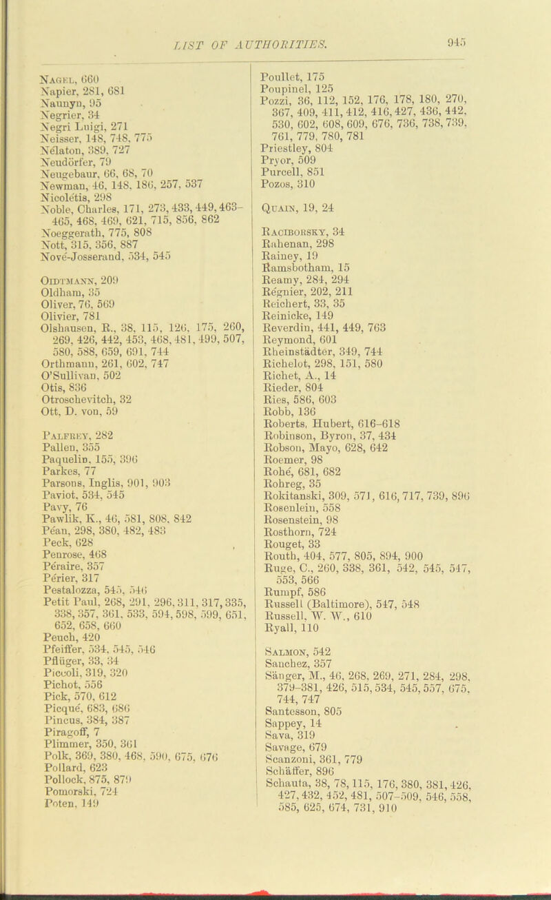 Nagel, 660 Napier, 2S1, 6S1 Naunyn, 95 Xegrier, 34 Xegri Luigi, 271 Xeisser, 148, 74S, 775 Xe'laton, 389, 727 Neudorfer, 79 Neugebaur, 66, 68, 70 Xewman, 46, 14S. 186, 257, 537 Nicole'tis, 298 Xoble, Charles, 171, 273,433,449,463- 465, 468, 469, 621, 715, 856, 862 Xoeggerath, 775, SOS Nott, 315, 356, 887 Nove-Josserand, 534, 545 Oldtmaxn, 209 Oldham, 35 Oliver, 76, 569 Olivier, 781 Olshausen. E„ 38, 115, 126. 175, 260, 269. 426, 442, 453, 468, 481.499, 507, 5S0, 588, 659, 691, 744 Orthmann, 261, 602, 747 O’Sullivan. 502 Otis, 836 Otroschevitch, 32 Ott. D. von, 59 Palfrey, 282 Pallen, 355 Paquelin, 155, 396 Parkes, 77 Parsons, Inglis, 901, 903 Paviot, 534, 545 Pavy, 76 Pawlik, K., 46, 581, SOS, 842 Pe'an, 298, 380, 482, 483 Peck, 628 Penrose, 468 Pe'raire, 357 Pe'rier, 317 Pestalozza, 545, 546 Petit Paul. 268, 291, 296,311, 317,335, 338, 357, 361, 533. 594, 598, 599, 651, 652, 658, 660 Peuch, 420 Pfeiffer, 534, 545, 546 Pfliiger, 33, 34 Picooli, 319, 320 Pichot, 556 Pick, 570, 612 Picque, 683, 686 Pincus, 384, 387 Piragofif, 7 Plimmer, 350, 361 Polk, 369, 380, 468, 590, 675, 676 Pollard, 623 Pollock, 875, 879 Pomorski, 724 Poten. 149 Poullet, 175 Poupinel, 125 Pozzi, 36, 112, 152, 176, 178, 180, 270, 367, 409, 411, 412, 416,427, 436, 442, 530, G02, 608, 609, 676, 736, 738,739, 761, 779, 780, 781 Priestley, 804 Pryor, 509 Purcell, 851 Pozos, 310 Quain, 19, 24 Racibousky, 34 Rahenan, 298 Rainey, 19 Ramsbotham, 15 i Reamy, 284, 294 Regnier, 202, 211 Reichert, 33, 35 Reinicke, 149 Reverdin, 441, 449, 763 Reymond, 601 Rheinstadter, 349, 744 Richelot, 298, 151, 580 ; Richet, A., 14 j Rieder, 804 Ries, 586, 603 Robb, 136 Roberts, Hubert, 616-618 Robinson, Byron, 37, 434 Robson, Mayo, 628, 642 Roemer, 98 Rohe', 681, 682 Rohreg, 35 Rokitanski, 309, 571,616, 717, 739, 896 1 RoBenlein, 558 i Rosenstein, 98 Rosthorn, 724 Rouget, 33 Routh, 404, 577, 805, 894, 900 Ruge, C., 260, 338, 361, 542, 545, 517, 553, 566 Rumpf, 586 Russell (Baltimore), 547, 548 Russell, W. W., 610 Ryall, 110 Salmon, 542 Sanchez, 357 Sanger, M„ 46, 268, 269, 271, 284, 298, 379-381, 426, 515,534, 545,557, 675. 744, 747 Santesson, 805 Sappey, 14 Sava, 319 ! Savage, 679 Scanzoni, 361, 779 I Schaffer, 896 | Schauta, 38, 78,115, 176, 380, 381, 426, 427,432, 452, 4S1, 507-509, 546, 558, 585, 625, 674, 731, 910